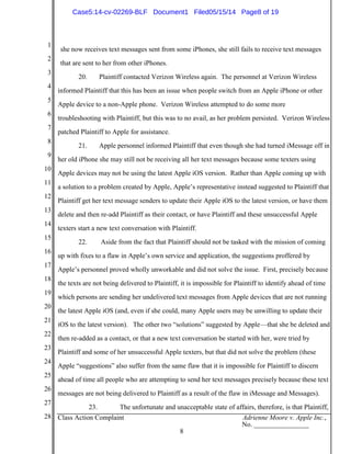 1
2
3
4
5
6
7
8
9
10
11
12
13
14
15
16
17
18
19
20
21
22
23
24
25
26
27
28 Class Action Complaint Adrienne Moore v. Apple Inc.,
No. ________________
8
she now receives text messages sent from some iPhones, she still fails to receive text messages
that are sent to her from other iPhones.
20. Plaintiff contacted Verizon Wireless again. The personnel at Verizon Wireless
informed Plaintiff that this has been an issue when people switch from an Apple iPhone or other
Apple device to a non-Apple phone. Verizon Wireless attempted to do some more
troubleshooting with Plaintiff, but this was to no avail, as her problem persisted. Verizon Wireless
patched Plaintiff to Apple for assistance.
21. Apple personnel informed Plaintiff that even though she had turned iMessage off in
her old iPhone she may still not be receiving all her text messages because some texters using
Apple devices may not be using the latest Apple iOS version. Rather than Apple coming up with
a solution to a problem created by Apple, Apple’s representative instead suggested to Plaintiff that
Plaintiff get her text message senders to update their Apple iOS to the latest version, or have them
delete and then re-add Plaintiff as their contact, or have Plaintiff and these unsuccessful Apple
texters start a new text conversation with Plaintiff.
22. Aside from the fact that Plaintiff should not be tasked with the mission of coming
up with fixes to a flaw in Apple’s own service and application, the suggestions proffered by
Apple’s personnel proved wholly unworkable and did not solve the issue. First, precisely because
the texts are not being delivered to Plaintiff, it is impossible for Plaintiff to identify ahead of time
which persons are sending her undelivered text messages from Apple devices that are not running
the latest Apple iOS (and, even if she could, many Apple users may be unwilling to update their
iOS to the latest version). The other two “solutions” suggested by Apple—that she be deleted and
then re-added as a contact, or that a new text conversation be started with her, were tried by
Plaintiff and some of her unsuccessful Apple texters, but that did not solve the problem (these
Apple “suggestions” also suffer from the same flaw that it is impossible for Plaintiff to discern
ahead of time all people who are attempting to send her text messages precisely because these text
messages are not being delivered to Plaintiff as a result of the flaw in iMessage and Messages).
23. The unfortunate and unacceptable state of affairs, therefore, is that Plaintiff,
Case5:14-cv-02269-BLF Document1 Filed05/15/14 Page8 of 19
 