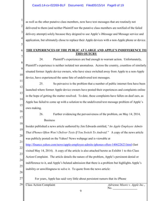 1
2
3
4
5
6
7
8
9
10
11
12
13
14
15
16
17
18
19
20
21
22
23
24
25
26
27
28 Class Action Complaint Adrienne Moore v. Apple Inc.,
No. ________________
9
as well as the other putative class members, now have text messages that are routinely not
delivered to them (and neither Plaintiff nor the putative class members are notified of the failed
delivery attempt) solely because they deigned to use Apple’s iMessage and Message service and
application, but ultimately chose to replace their Apple devices with a non-Apple phone or device.
THE EXPERIENCES OF THE PUBLIC AT LARGE AND APPLE’S INDIFFERENCE TO
THIS OUTCRY
24. Plaintiff’s experiences are bad enough to warrant action. Unfortunately,
Plaintiff’s experience is neither isolated nor anomalous. Across the country, countless of similarly
situated former Apple device owners, who have since switched away from Apple to a non-Apple
device, have experienced the same fate of undelivered text messages.
25. So pervasive is the problem that a number of public internet fora have been
launched where former Apple device owners have posted their experiences and complaints online
in the hope of getting the matter resolved. To date, these complaints have fallen on deaf ears, as
Apple has failed to come up with a solution to the undelivered text message problem of Apple’s
own making.
26. Further evidencing the pervasiveness of the problem, on May 14, 2014,
Business
Insider published a news article authored by Jim Edwards entitled, “An Apple Employee Admits
That iPhones Often Won’t Deliver Texts If You Switch To Android.” A copy of the news article
was publicly posted on the Yahoo! News webpage and is viewable at
http://finance.yahoo.com/news/apple-employee-admits-iphones-often-140622623.html (last
visited May 14, 2014). A copy of the article is also attached hereto as Exhibit 1 to this Class
Action Complaint. The article details the nature of the problem, Apple’s persistent denial or
indifference to it, and Apple’s belated admission that there is a problem but highlights Apple’s
inability or unwillingness to solve it. To quote from the news article:
For years, Apple has said very little about persistent rumors that its iPhone
Case5:14-cv-02269-BLF Document1 Filed05/15/14 Page9 of 19
 