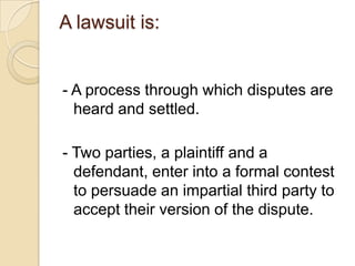 A lawsuit is: - A process through which disputes are heard and settled. - Two parties, a plaintiff and a defendant, enter into a formal contest to persuade an impartial third party to accept their version of the dispute. 