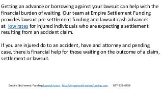 Empire Settlement Funding Lawsuit Loans http://empiresettlementfunding.com 877-227-4458
Getting an advance or borrowing against your lawsuit can help with the
financial burden of waiting. Our team at Empire Settlement Funding
provides lawsuit pre settlement funding and lawsuit cash advances
at low rates for injured individuals who are expecting a settlement
resulting from an accident claim.
If you are injured do to an accident, have and attorney and pending
case, there is financial help for those waiting on the outcome of a claim,
settlement or lawsuit.
 