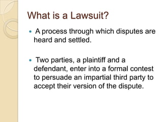 What is a Lawsuit? A process through which disputes are heard and settled.   Two parties, a plaintiff and a defendant, enter into a formal contest to persuade an impartial third party to accept their version of the dispute. 