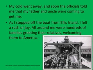 • My cold went away, and soon the officials told
me that my father and uncle were coming to
get me.
• As I stepped off the boat from Ellis Island, I felt
a rush of joy. All around me were hundreds of
families greeting their relatives, welcoming
them to America.
http://teacher.scholastic.com/activities/immigration/seymour/index.htm
 
