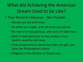 What did Achieving the American
Dream Used to be Like?
• Poor Richard’s Almanac – Ben Franklin
– Would you live with ease,
– Do what you ought, and not what you please.
– No man e’er was glorious, who was not laborious.
– Early to bed and early to rise, makes a man
healthy wealthy and wise.
– If you know how to spend less than you get, you
have the Philosophers-Stone.
– Diligence is the Mother of Good-Luck.
 