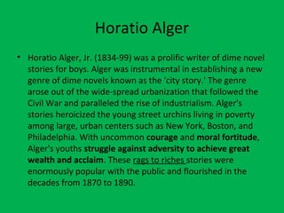 Horatio Alger
• Horatio Alger, Jr. (1834-99) was a prolific writer of dime novel
stories for boys. Alger was instrumental in establishing a new
genre of dime novels known as the 'city story.' The genre
arose out of the wide-spread urbanization that followed the
Civil War and paralleled the rise of industrialism. Alger's
stories heroicized the young street urchins living in poverty
among large, urban centers such as New York, Boston, and
Philadelphia. With uncommon courage and moral fortitude,
Alger's youths struggle against adversity to achieve great
wealth and acclaim. These rags to riches stories were
enormously popular with the public and flourished in the
decades from 1870 to 1890.
 