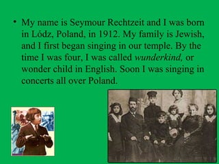 • My name is Seymour Rechtzeit and I was born
in Lódz, Poland, in 1912. My family is Jewish,
and I first began singing in our temple. By the
time I was four, I was called wunderkind, or
wonder child in English. Soon I was singing in
concerts all over Poland.
 