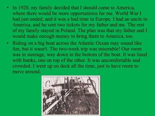 • In 1920, my family decided that I should come to America,
where there would be more opportunities for me. World War I
had just ended, and it was a bad time in Europe. I had an uncle in
America, and he sent two tickets for my father and me. The rest
of my family stayed in Poland. The plan was that my father and I
would make enough money to bring them to America, too.
• Riding on a big boat across the Atlantic Ocean may sound like
fun, but it wasn't. The two-week trip was miserable! Our room
was in steerage, way down in the bottom of the boat. It was lined
with bunks, one on top of the other. It was uncomfortable and
crowded. I went up on deck all the time, just to have room to
move around.
 