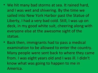 • We hit many bad storms at sea. It rained hard,
and I was wet and shivering. By the time we
sailed into New York Harbor past the Statue of
Liberty, I had a very bad cold. Still, I was up on
deck, in my good white suit, cheering along with
everyone else at the awesome sight of the
statue.
• Back then, immigrants had to pass a medical
examination to be allowed to enter the country.
Many people were sent back to where they came
from. I was eight years old and I was ill. I didn't
know what was going to happen to me in
America.
 