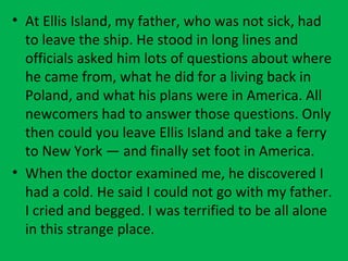 • At Ellis Island, my father, who was not sick, had
to leave the ship. He stood in long lines and
officials asked him lots of questions about where
he came from, what he did for a living back in
Poland, and what his plans were in America. All
newcomers had to answer those questions. Only
then could you leave Ellis Island and take a ferry
to New York — and finally set foot in America.
• When the doctor examined me, he discovered I
had a cold. He said I could not go with my father.
I cried and begged. I was terrified to be all alone
in this strange place.
 