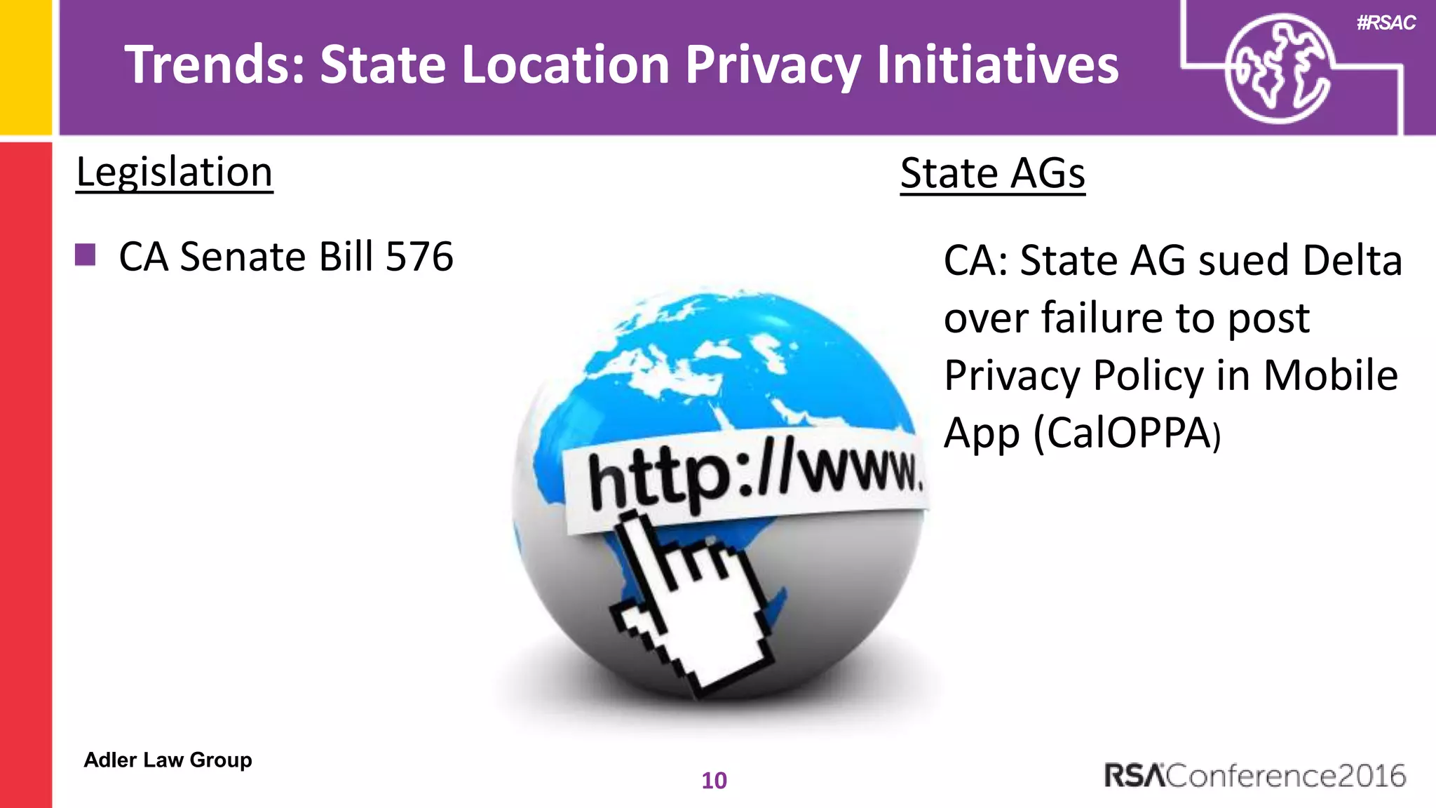 Adler Law Group
#RSAC
Trends: State Location Privacy Initiatives
10
Legislation
CA Senate Bill 576
State AGs
CA: State AG sued Delta
over failure to post
Privacy Policy in Mobile
App (CalOPPA)
 
