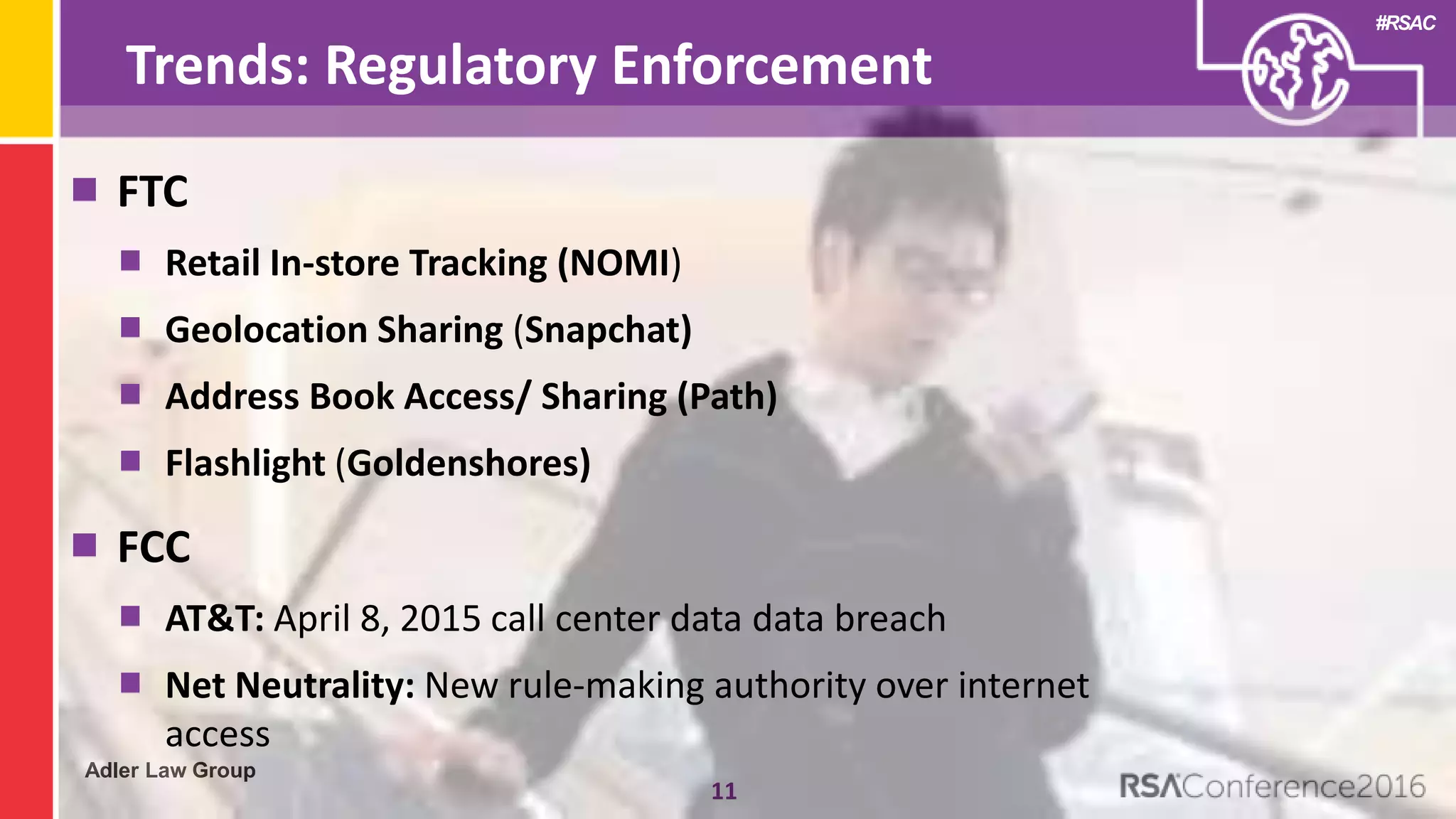 Adler Law Group
#RSAC
Trends: Regulatory Enforcement
11
FTC
Retail In-store Tracking (NOMI)
Geolocation Sharing (Snapchat)
Address Book Access/ Sharing (Path)
Flashlight (Goldenshores)
FCC
AT&T: April 8, 2015 call center data data breach
Net Neutrality: New rule-making authority over internet
access
 