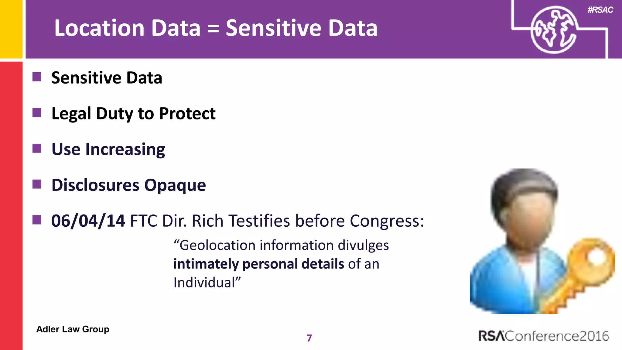 Adler Law Group
#RSAC
Location Data = Sensitive Data
7
Sensitive Data
Legal Duty to Protect
Use Increasing
Disclosures Opaque
06/04/14 FTC Dir. Rich Testifies before Congress:
“Geolocation information divulges
intimately personal details of an
Individual”
 