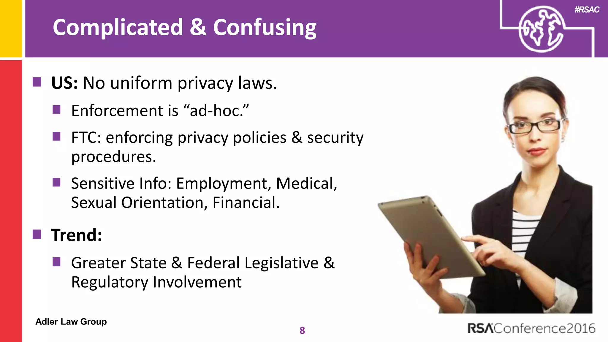 Adler Law Group
#RSAC
Complicated & Confusing
8
US: No uniform privacy laws.
Enforcement is “ad-hoc.”
FTC: enforcing privacy policies & security
procedures.
Sensitive Info: Employment, Medical,
Sexual Orientation, Financial.
Trend:
Greater State & Federal Legislative &
Regulatory Involvement
 