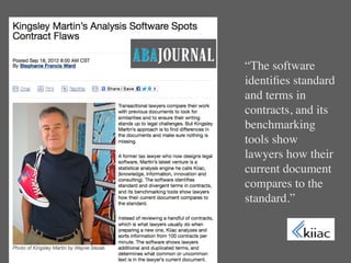 “The software
identiﬁes standard
and terms in
contracts, and its
benchmarking
tools show
lawyers how their
current document
compares to the
standard.”
 