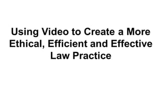 Using Video to Create a More
Ethical, Efficient and Effective
Law Practice
 