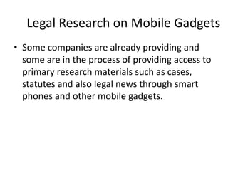 Legal Research on Mobile GadgetsSome companies are already providing and some are in the process of providing access to primary research materials such as cases, statutes and also legal news through smart phones and other mobile gadgets.