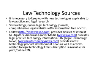 Law Technology SourcesIt is necessary to keep up with new technologies applicable to law practice and legal research.Several blogs, online legal technology journals, comprehensive legal websites offer information free of cost.Litilaw (http://litilaw.lexbe.com) provides articles of interest to litigators. American Lawyer Media (www.law.com) provides legal practice technology information. LTN (Legal Technology News) (www.lawtechnologynews.com) provides latest technology product development news as well as articles related to legal technology.Free subscription is available for print/online LTN. 