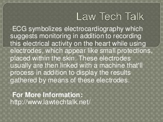 •ECG symbolizes electrocardiography which
suggests monitoring in addition to recording
this electrical activity on the heart while using
electrodes, which appear like small protections,
placed within the skin. These electrodes
usually are then linked with a machine that'll
process in addition to display the results
gathered by means of these electrodes.
•For More Information:
http://www.lawtechtalk.net/
 