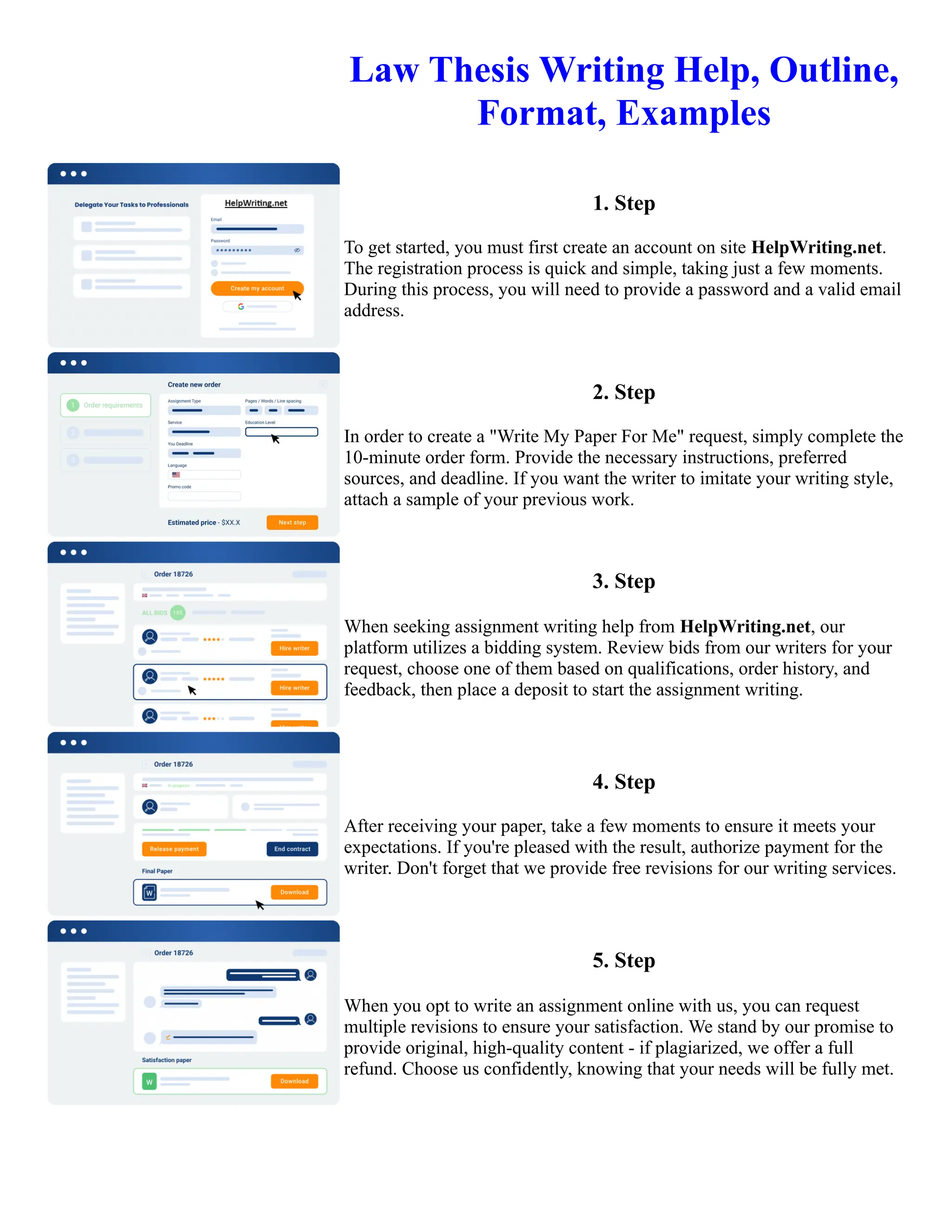 Law Thesis Writing Help, Outline,
Format, Examples
1. Step
To get started, you must first create an account on site HelpWriting.net.
The registration process is quick and simple, taking just a few moments.
During this process, you will need to provide a password and a valid email
address.
2. Step
In order to create a "Write My Paper For Me" request, simply complete the
10-minute order form. Provide the necessary instructions, preferred
sources, and deadline. If you want the writer to imitate your writing style,
attach a sample of your previous work.
3. Step
When seeking assignment writing help from HelpWriting.net, our
platform utilizes a bidding system. Review bids from our writers for your
request, choose one of them based on qualifications, order history, and
feedback, then place a deposit to start the assignment writing.
4. Step
After receiving your paper, take a few moments to ensure it meets your
expectations. If you're pleased with the result, authorize payment for the
writer. Don't forget that we provide free revisions for our writing services.
5. Step
When you opt to write an assignment online with us, you can request
multiple revisions to ensure your satisfaction. We stand by our promise to
provide original, high-quality content - if plagiarized, we offer a full
refund. Choose us confidently, knowing that your needs will be fully met.
Law Thesis Writing Help, Outline, Format, Examples Law Thesis Writing Help, Outline, Format, Examples
 