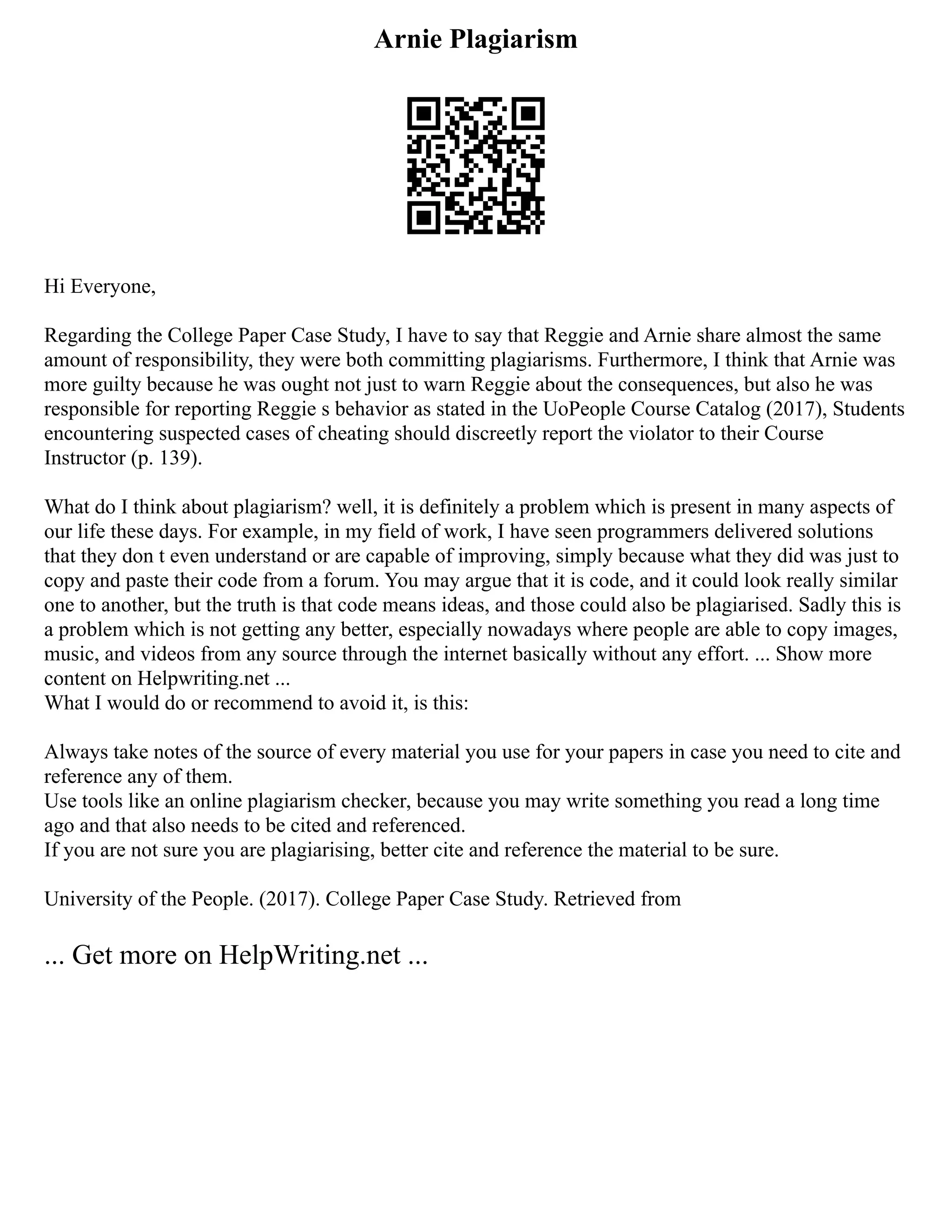 Arnie Plagiarism
Hi Everyone,
Regarding the College Paper Case Study, I have to say that Reggie and Arnie share almost the same
amount of responsibility, they were both committing plagiarisms. Furthermore, I think that Arnie was
more guilty because he was ought not just to warn Reggie about the consequences, but also he was
responsible for reporting Reggie s behavior as stated in the UoPeople Course Catalog (2017), Students
encountering suspected cases of cheating should discreetly report the violator to their Course
Instructor (p. 139).
What do I think about plagiarism? well, it is definitely a problem which is present in many aspects of
our life these days. For example, in my field of work, I have seen programmers delivered solutions
that they don t even understand or are capable of improving, simply because what they did was just to
copy and paste their code from a forum. You may argue that it is code, and it could look really similar
one to another, but the truth is that code means ideas, and those could also be plagiarised. Sadly this is
a problem which is not getting any better, especially nowadays where people are able to copy images,
music, and videos from any source through the internet basically without any effort. ... Show more
content on Helpwriting.net ...
What I would do or recommend to avoid it, is this:
Always take notes of the source of every material you use for your papers in case you need to cite and
reference any of them.
Use tools like an online plagiarism checker, because you may write something you read a long time
ago and that also needs to be cited and referenced.
If you are not sure you are plagiarising, better cite and reference the material to be sure.
University of the People. (2017). College Paper Case Study. Retrieved from
... Get more on HelpWriting.net ...
 