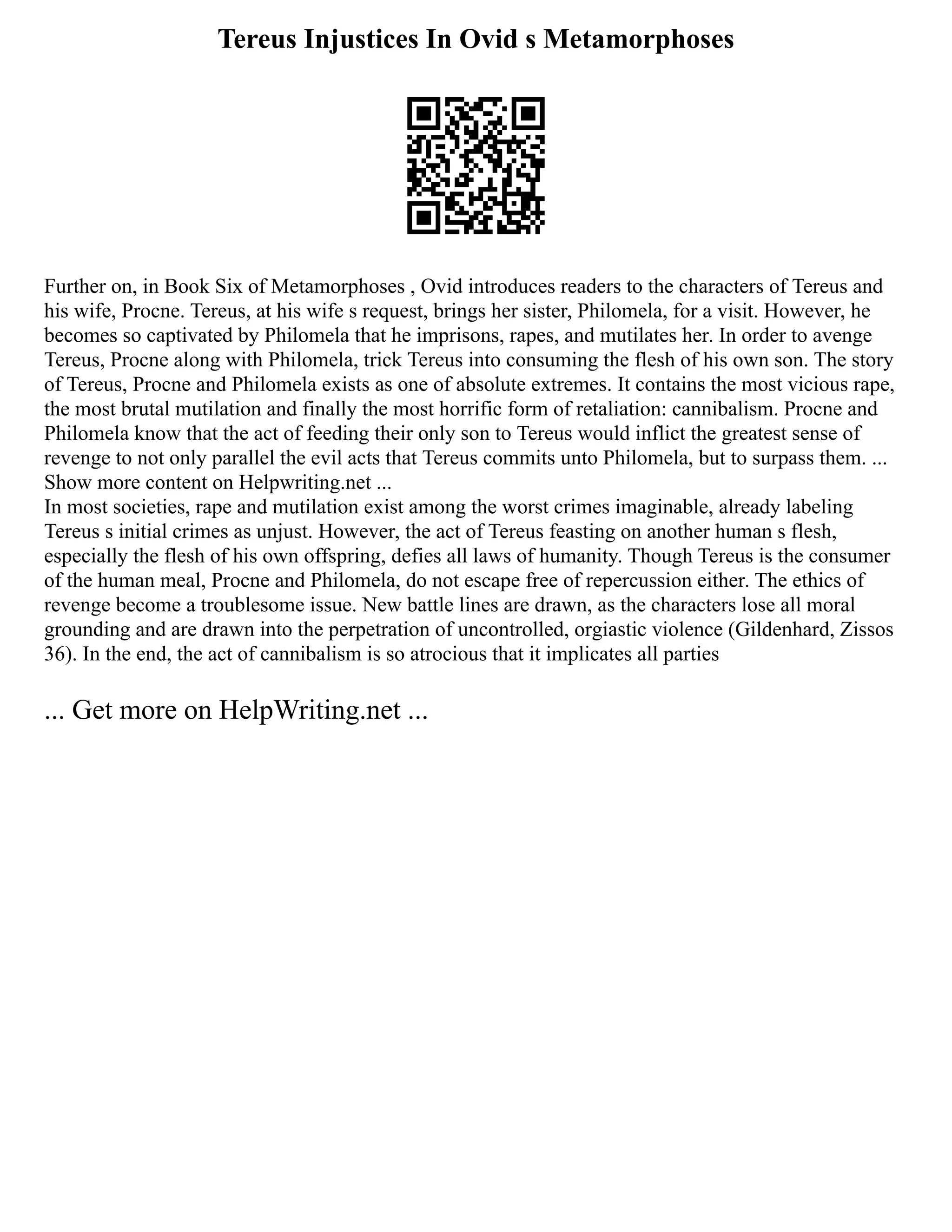 Tereus Injustices In Ovid s Metamorphoses
Further on, in Book Six of Metamorphoses , Ovid introduces readers to the characters of Tereus and
his wife, Procne. Tereus, at his wife s request, brings her sister, Philomela, for a visit. However, he
becomes so captivated by Philomela that he imprisons, rapes, and mutilates her. In order to avenge
Tereus, Procne along with Philomela, trick Tereus into consuming the flesh of his own son. The story
of Tereus, Procne and Philomela exists as one of absolute extremes. It contains the most vicious rape,
the most brutal mutilation and finally the most horrific form of retaliation: cannibalism. Procne and
Philomela know that the act of feeding their only son to Tereus would inflict the greatest sense of
revenge to not only parallel the evil acts that Tereus commits unto Philomela, but to surpass them. ...
Show more content on Helpwriting.net ...
In most societies, rape and mutilation exist among the worst crimes imaginable, already labeling
Tereus s initial crimes as unjust. However, the act of Tereus feasting on another human s flesh,
especially the flesh of his own offspring, defies all laws of humanity. Though Tereus is the consumer
of the human meal, Procne and Philomela, do not escape free of repercussion either. The ethics of
revenge become a troublesome issue. New battle lines are drawn, as the characters lose all moral
grounding and are drawn into the perpetration of uncontrolled, orgiastic violence (Gildenhard, Zissos
36). In the end, the act of cannibalism is so atrocious that it implicates all parties
... Get more on HelpWriting.net ...
 