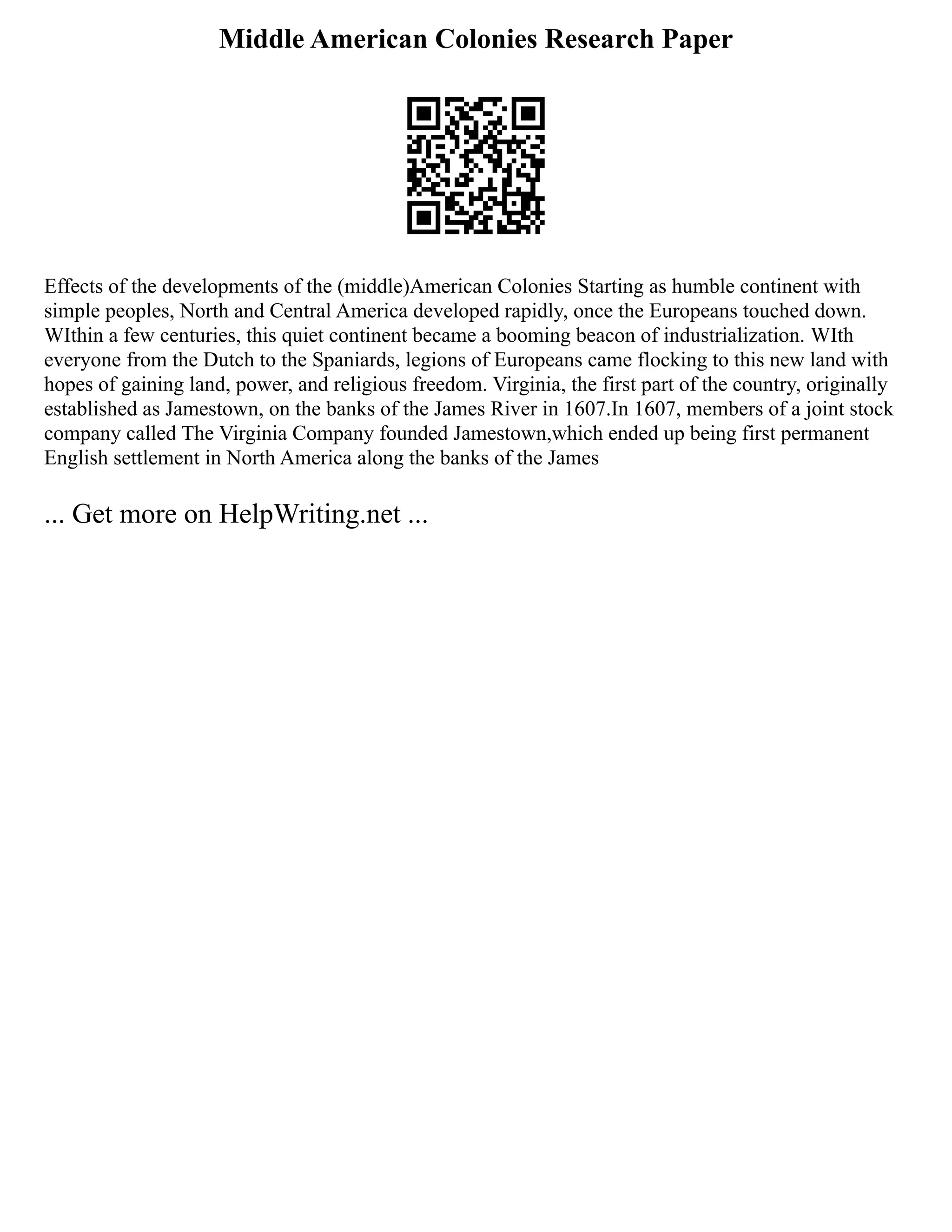 Middle American Colonies Research Paper
Effects of the developments of the (middle)American Colonies Starting as humble continent with
simple peoples, North and Central America developed rapidly, once the Europeans touched down.
WIthin a few centuries, this quiet continent became a booming beacon of industrialization. WIth
everyone from the Dutch to the Spaniards, legions of Europeans came flocking to this new land with
hopes of gaining land, power, and religious freedom. Virginia, the first part of the country, originally
established as Jamestown, on the banks of the James River in 1607.In 1607, members of a joint stock
company called The Virginia Company founded Jamestown,which ended up being first permanent
English settlement in North America along the banks of the James
... Get more on HelpWriting.net ...
 