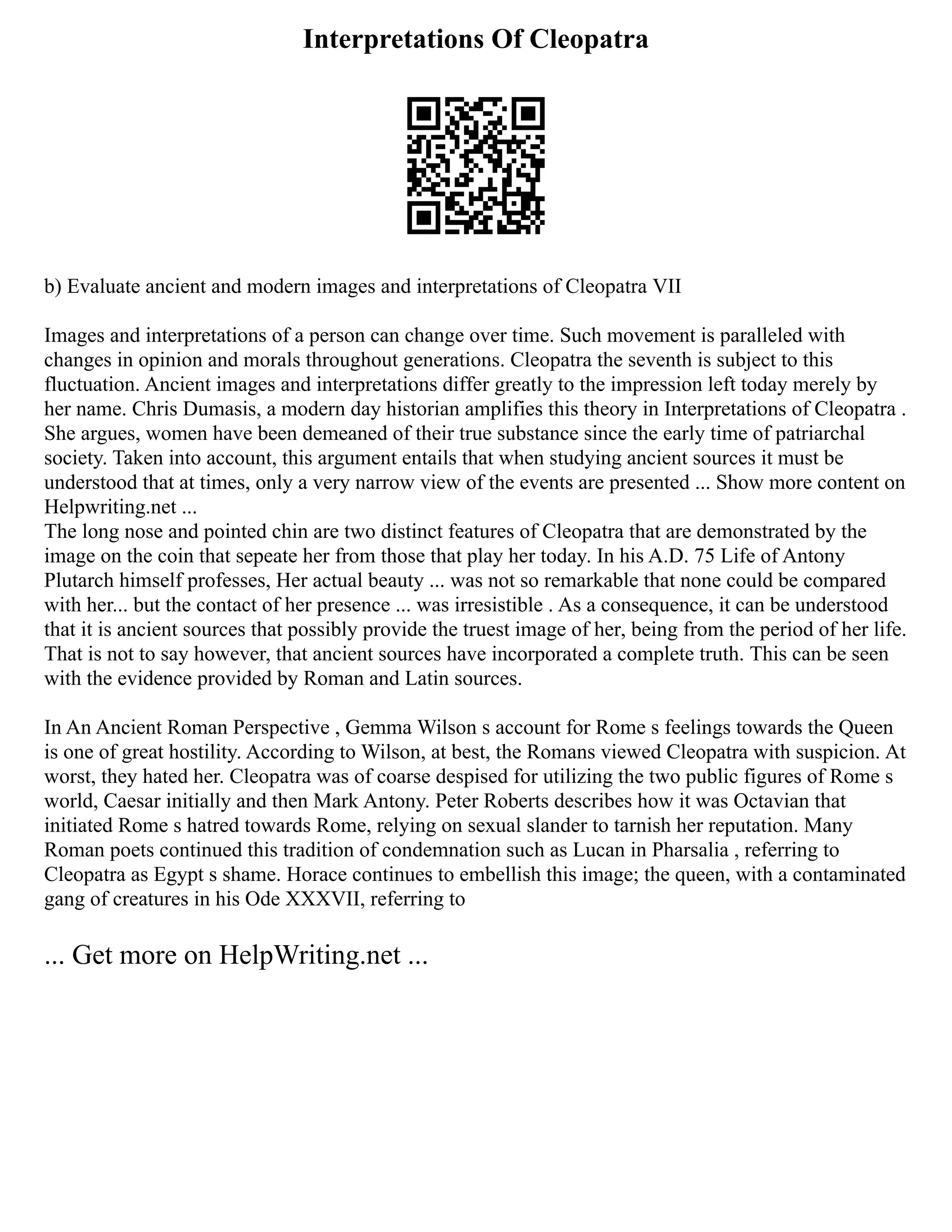 Interpretations Of Cleopatra
b) Evaluate ancient and modern images and interpretations of Cleopatra VII
Images and interpretations of a person can change over time. Such movement is paralleled with
changes in opinion and morals throughout generations. Cleopatra the seventh is subject to this
fluctuation. Ancient images and interpretations differ greatly to the impression left today merely by
her name. Chris Dumasis, a modern day historian amplifies this theory in Interpretations of Cleopatra .
She argues, women have been demeaned of their true substance since the early time of patriarchal
society. Taken into account, this argument entails that when studying ancient sources it must be
understood that at times, only a very narrow view of the events are presented ... Show more content on
Helpwriting.net ...
The long nose and pointed chin are two distinct features of Cleopatra that are demonstrated by the
image on the coin that sepeate her from those that play her today. In his A.D. 75 Life of Antony
Plutarch himself professes, Her actual beauty ... was not so remarkable that none could be compared
with her... but the contact of her presence ... was irresistible . As a consequence, it can be understood
that it is ancient sources that possibly provide the truest image of her, being from the period of her life.
That is not to say however, that ancient sources have incorporated a complete truth. This can be seen
with the evidence provided by Roman and Latin sources.
In An Ancient Roman Perspective , Gemma Wilson s account for Rome s feelings towards the Queen
is one of great hostility. According to Wilson, at best, the Romans viewed Cleopatra with suspicion. At
worst, they hated her. Cleopatra was of coarse despised for utilizing the two public figures of Rome s
world, Caesar initially and then Mark Antony. Peter Roberts describes how it was Octavian that
initiated Rome s hatred towards Rome, relying on sexual slander to tarnish her reputation. Many
Roman poets continued this tradition of condemnation such as Lucan in Pharsalia , referring to
Cleopatra as Egypt s shame. Horace continues to embellish this image; the queen, with a contaminated
gang of creatures in his Ode XXXVII, referring to
... Get more on HelpWriting.net ...
 