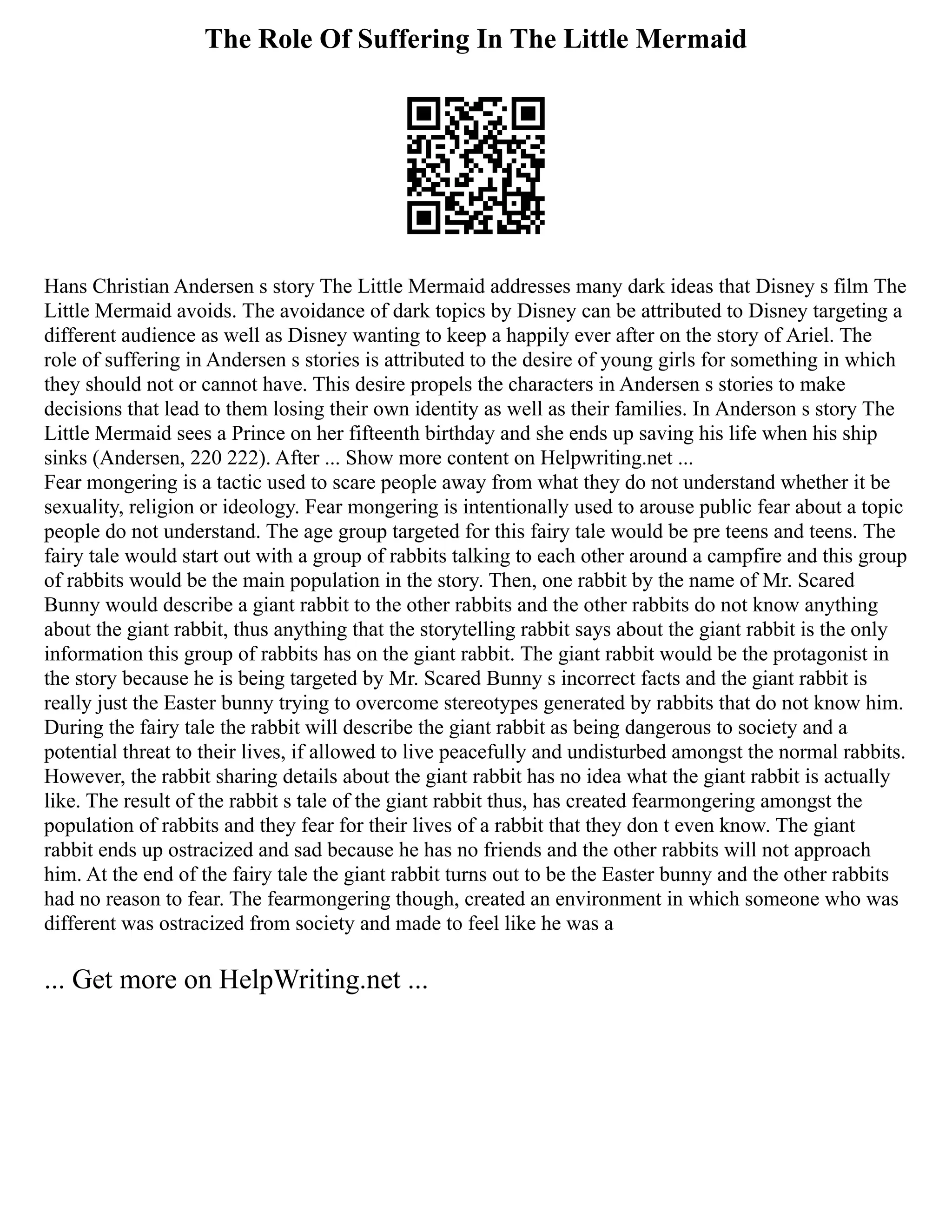 The Role Of Suffering In The Little Mermaid
Hans Christian Andersen s story The Little Mermaid addresses many dark ideas that Disney s film The
Little Mermaid avoids. The avoidance of dark topics by Disney can be attributed to Disney targeting a
different audience as well as Disney wanting to keep a happily ever after on the story of Ariel. The
role of suffering in Andersen s stories is attributed to the desire of young girls for something in which
they should not or cannot have. This desire propels the characters in Andersen s stories to make
decisions that lead to them losing their own identity as well as their families. In Anderson s story The
Little Mermaid sees a Prince on her fifteenth birthday and she ends up saving his life when his ship
sinks (Andersen, 220 222). After ... Show more content on Helpwriting.net ...
Fear mongering is a tactic used to scare people away from what they do not understand whether it be
sexuality, religion or ideology. Fear mongering is intentionally used to arouse public fear about a topic
people do not understand. The age group targeted for this fairy tale would be pre teens and teens. The
fairy tale would start out with a group of rabbits talking to each other around a campfire and this group
of rabbits would be the main population in the story. Then, one rabbit by the name of Mr. Scared
Bunny would describe a giant rabbit to the other rabbits and the other rabbits do not know anything
about the giant rabbit, thus anything that the storytelling rabbit says about the giant rabbit is the only
information this group of rabbits has on the giant rabbit. The giant rabbit would be the protagonist in
the story because he is being targeted by Mr. Scared Bunny s incorrect facts and the giant rabbit is
really just the Easter bunny trying to overcome stereotypes generated by rabbits that do not know him.
During the fairy tale the rabbit will describe the giant rabbit as being dangerous to society and a
potential threat to their lives, if allowed to live peacefully and undisturbed amongst the normal rabbits.
However, the rabbit sharing details about the giant rabbit has no idea what the giant rabbit is actually
like. The result of the rabbit s tale of the giant rabbit thus, has created fearmongering amongst the
population of rabbits and they fear for their lives of a rabbit that they don t even know. The giant
rabbit ends up ostracized and sad because he has no friends and the other rabbits will not approach
him. At the end of the fairy tale the giant rabbit turns out to be the Easter bunny and the other rabbits
had no reason to fear. The fearmongering though, created an environment in which someone who was
different was ostracized from society and made to feel like he was a
... Get more on HelpWriting.net ...
 