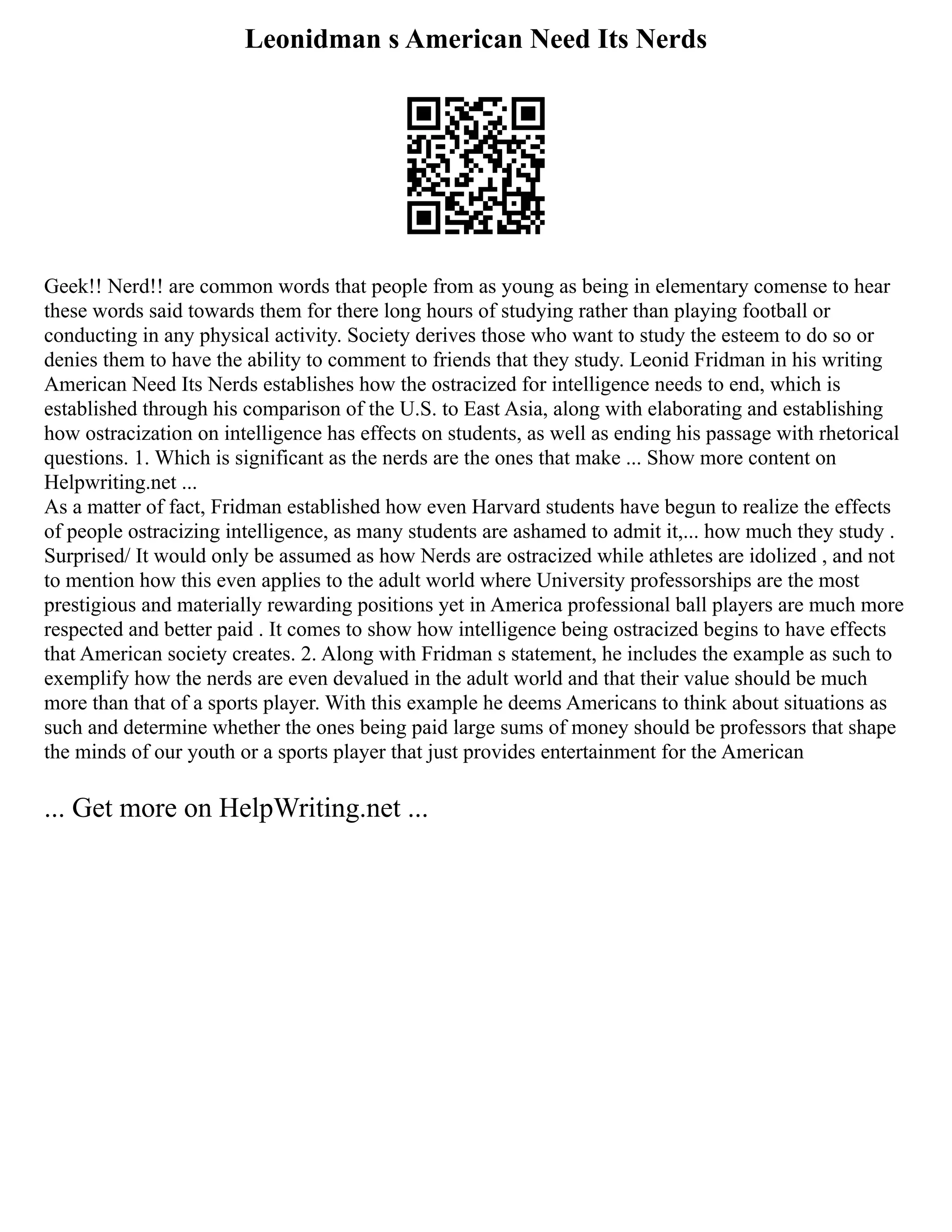 Leonidman s American Need Its Nerds
Geek!! Nerd!! are common words that people from as young as being in elementary comense to hear
these words said towards them for there long hours of studying rather than playing football or
conducting in any physical activity. Society derives those who want to study the esteem to do so or
denies them to have the ability to comment to friends that they study. Leonid Fridman in his writing
American Need Its Nerds establishes how the ostracized for intelligence needs to end, which is
established through his comparison of the U.S. to East Asia, along with elaborating and establishing
how ostracization on intelligence has effects on students, as well as ending his passage with rhetorical
questions. 1. Which is significant as the nerds are the ones that make ... Show more content on
Helpwriting.net ...
As a matter of fact, Fridman established how even Harvard students have begun to realize the effects
of people ostracizing intelligence, as many students are ashamed to admit it,... how much they study .
Surprised/ It would only be assumed as how Nerds are ostracized while athletes are idolized , and not
to mention how this even applies to the adult world where University professorships are the most
prestigious and materially rewarding positions yet in America professional ball players are much more
respected and better paid . It comes to show how intelligence being ostracized begins to have effects
that American society creates. 2. Along with Fridman s statement, he includes the example as such to
exemplify how the nerds are even devalued in the adult world and that their value should be much
more than that of a sports player. With this example he deems Americans to think about situations as
such and determine whether the ones being paid large sums of money should be professors that shape
the minds of our youth or a sports player that just provides entertainment for the American
... Get more on HelpWriting.net ...
 