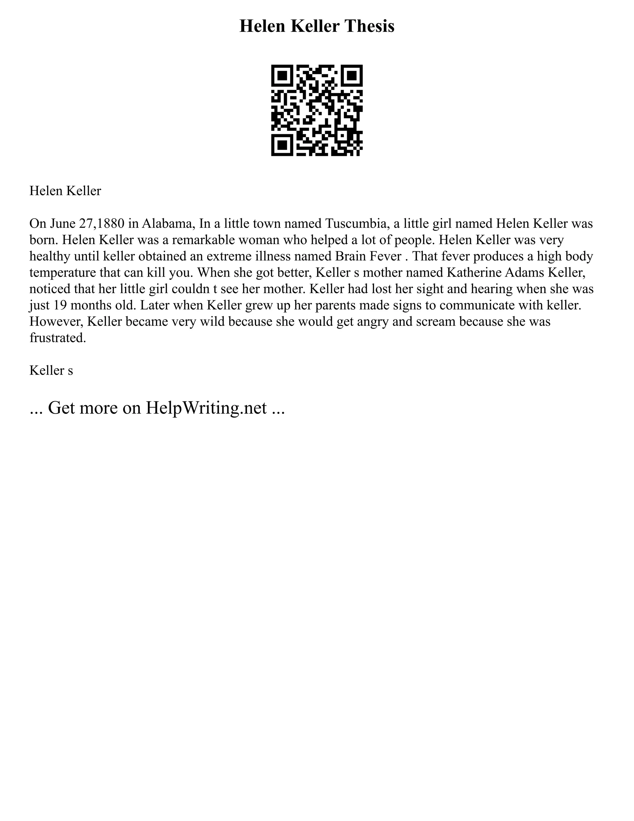 Helen Keller Thesis
Helen Keller
On June 27,1880 in Alabama, In a little town named Tuscumbia, a little girl named Helen Keller was
born. Helen Keller was a remarkable woman who helped a lot of people. Helen Keller was very
healthy until keller obtained an extreme illness named Brain Fever . That fever produces a high body
temperature that can kill you. When she got better, Keller s mother named Katherine Adams Keller,
noticed that her little girl couldn t see her mother. Keller had lost her sight and hearing when she was
just 19 months old. Later when Keller grew up her parents made signs to communicate with keller.
However, Keller became very wild because she would get angry and scream because she was
frustrated.
Keller s
... Get more on HelpWriting.net ...
 