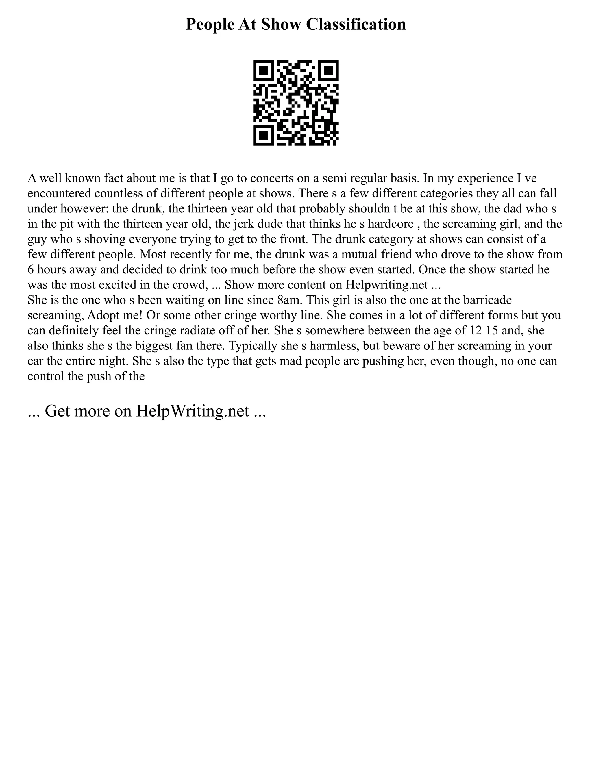 People At Show Classification
A well known fact about me is that I go to concerts on a semi regular basis. In my experience I ve
encountered countless of different people at shows. There s a few different categories they all can fall
under however: the drunk, the thirteen year old that probably shouldn t be at this show, the dad who s
in the pit with the thirteen year old, the jerk dude that thinks he s hardcore , the screaming girl, and the
guy who s shoving everyone trying to get to the front. The drunk category at shows can consist of a
few different people. Most recently for me, the drunk was a mutual friend who drove to the show from
6 hours away and decided to drink too much before the show even started. Once the show started he
was the most excited in the crowd, ... Show more content on Helpwriting.net ...
She is the one who s been waiting on line since 8am. This girl is also the one at the barricade
screaming, Adopt me! Or some other cringe worthy line. She comes in a lot of different forms but you
can definitely feel the cringe radiate off of her. She s somewhere between the age of 12 15 and, she
also thinks she s the biggest fan there. Typically she s harmless, but beware of her screaming in your
ear the entire night. She s also the type that gets mad people are pushing her, even though, no one can
control the push of the
... Get more on HelpWriting.net ...
 