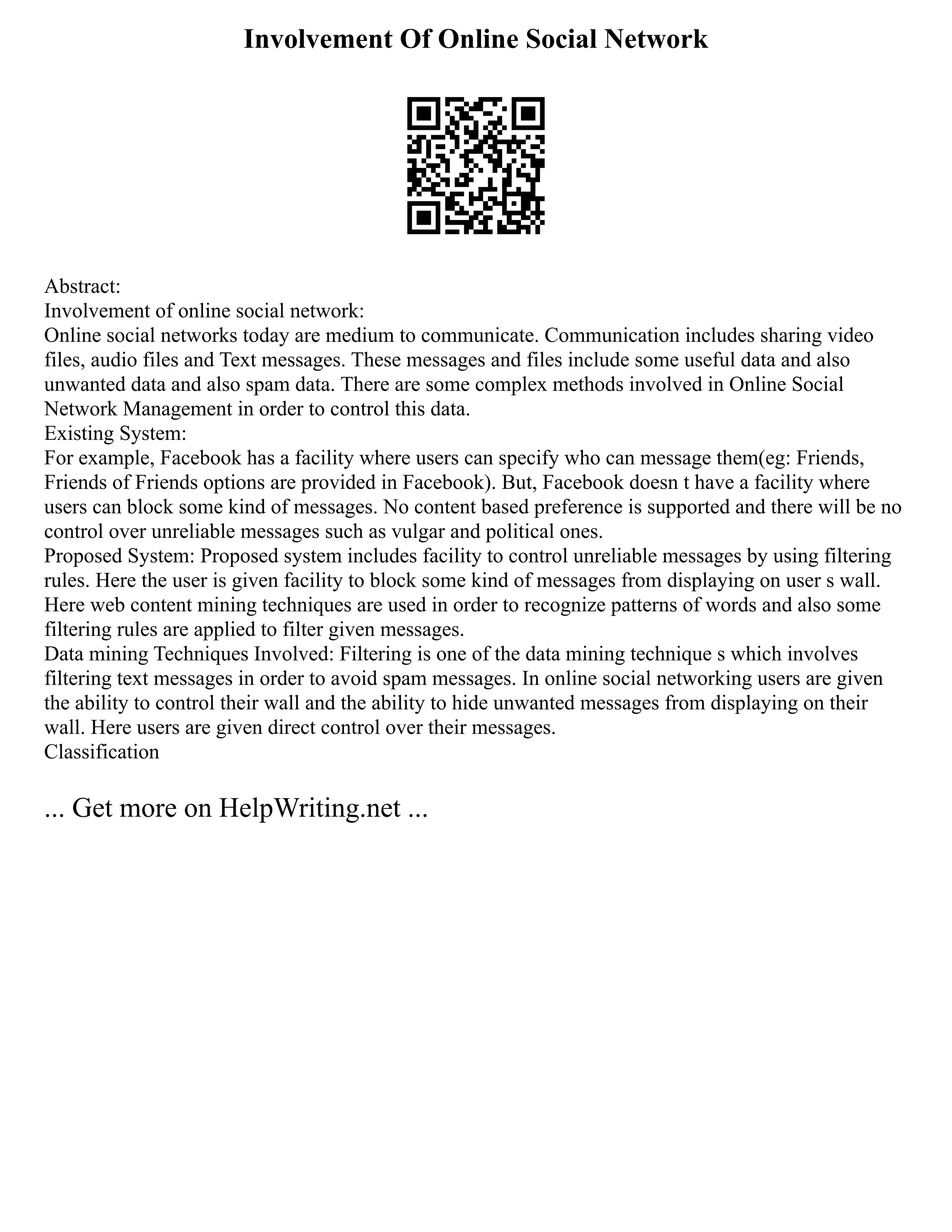 Involvement Of Online Social Network
Abstract:
Involvement of online social network:
Online social networks today are medium to communicate. Communication includes sharing video
files, audio files and Text messages. These messages and files include some useful data and also
unwanted data and also spam data. There are some complex methods involved in Online Social
Network Management in order to control this data.
Existing System:
For example, Facebook has a facility where users can specify who can message them(eg: Friends,
Friends of Friends options are provided in Facebook). But, Facebook doesn t have a facility where
users can block some kind of messages. No content based preference is supported and there will be no
control over unreliable messages such as vulgar and political ones.
Proposed System: Proposed system includes facility to control unreliable messages by using filtering
rules. Here the user is given facility to block some kind of messages from displaying on user s wall.
Here web content mining techniques are used in order to recognize patterns of words and also some
filtering rules are applied to filter given messages.
Data mining Techniques Involved: Filtering is one of the data mining technique s which involves
filtering text messages in order to avoid spam messages. In online social networking users are given
the ability to control their wall and the ability to hide unwanted messages from displaying on their
wall. Here users are given direct control over their messages.
Classification
... Get more on HelpWriting.net ...
 