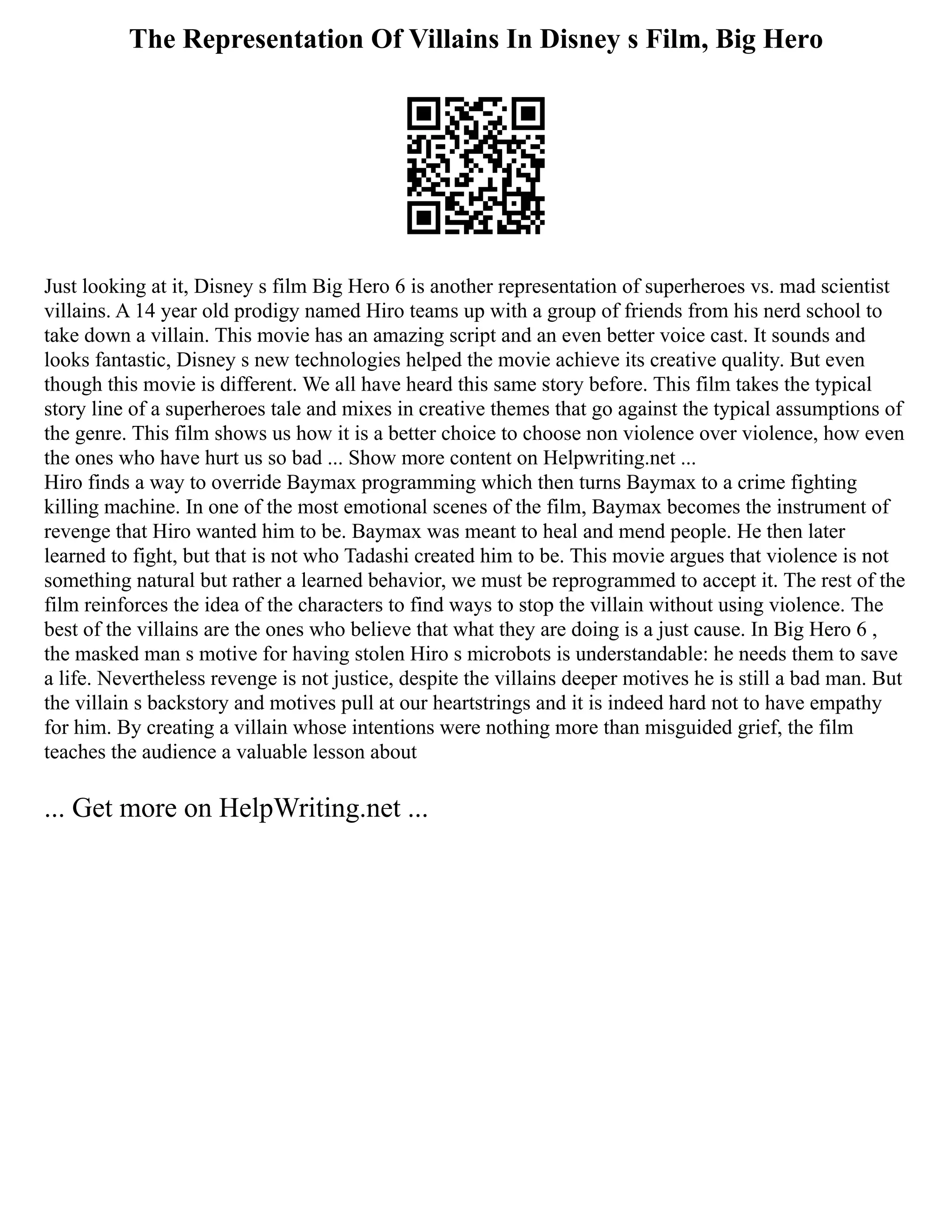 The Representation Of Villains In Disney s Film, Big Hero
Just looking at it, Disney s film Big Hero 6 is another representation of superheroes vs. mad scientist
villains. A 14 year old prodigy named Hiro teams up with a group of friends from his nerd school to
take down a villain. This movie has an amazing script and an even better voice cast. It sounds and
looks fantastic, Disney s new technologies helped the movie achieve its creative quality. But even
though this movie is different. We all have heard this same story before. This film takes the typical
story line of a superheroes tale and mixes in creative themes that go against the typical assumptions of
the genre. This film shows us how it is a better choice to choose non violence over violence, how even
the ones who have hurt us so bad ... Show more content on Helpwriting.net ...
Hiro finds a way to override Baymax programming which then turns Baymax to a crime fighting
killing machine. In one of the most emotional scenes of the film, Baymax becomes the instrument of
revenge that Hiro wanted him to be. Baymax was meant to heal and mend people. He then later
learned to fight, but that is not who Tadashi created him to be. This movie argues that violence is not
something natural but rather a learned behavior, we must be reprogrammed to accept it. The rest of the
film reinforces the idea of the characters to find ways to stop the villain without using violence. The
best of the villains are the ones who believe that what they are doing is a just cause. In Big Hero 6 ,
the masked man s motive for having stolen Hiro s microbots is understandable: he needs them to save
a life. Nevertheless revenge is not justice, despite the villains deeper motives he is still a bad man. But
the villain s backstory and motives pull at our heartstrings and it is indeed hard not to have empathy
for him. By creating a villain whose intentions were nothing more than misguided grief, the film
teaches the audience a valuable lesson about
... Get more on HelpWriting.net ...
 