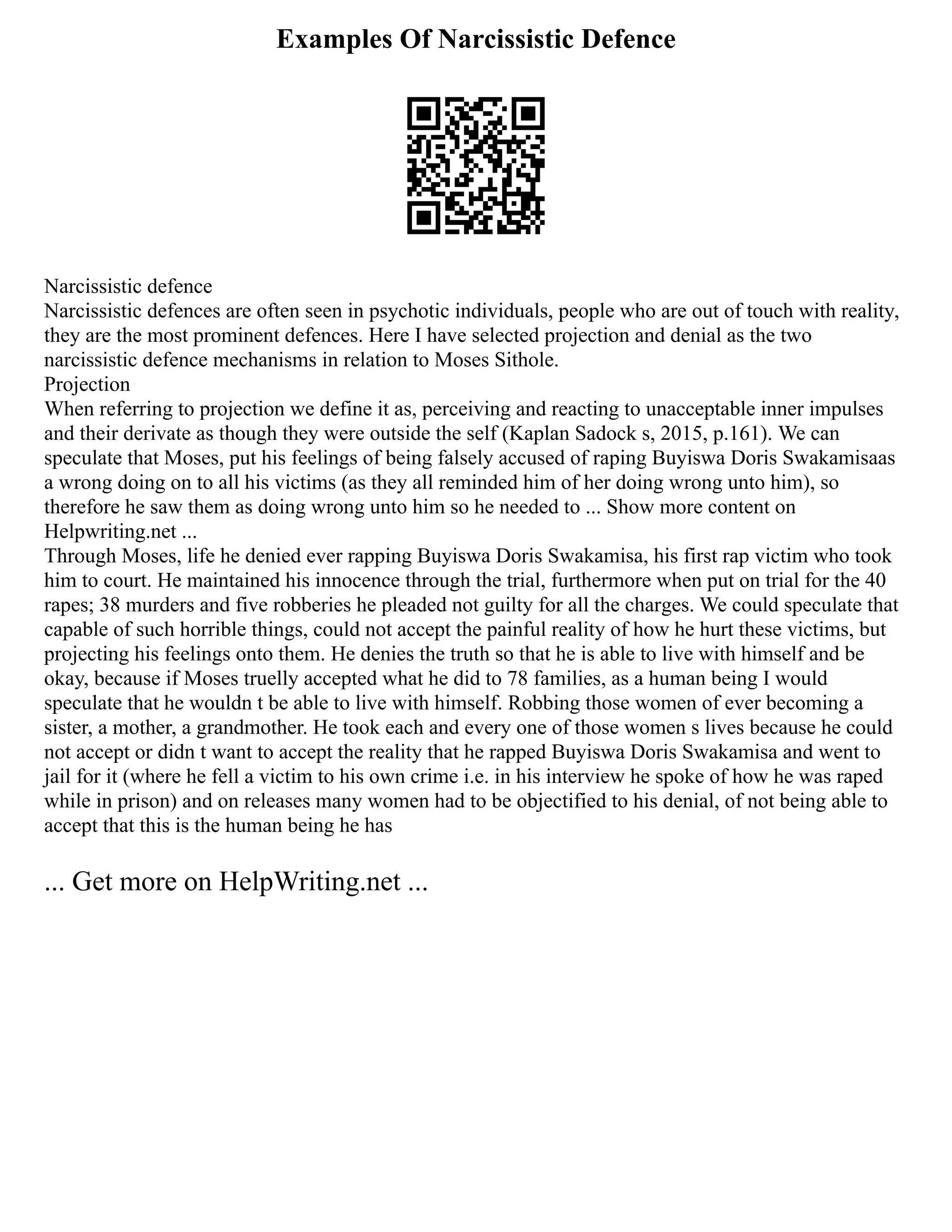 Examples Of Narcissistic Defence
Narcissistic defence
Narcissistic defences are often seen in psychotic individuals, people who are out of touch with reality,
they are the most prominent defences. Here I have selected projection and denial as the two
narcissistic defence mechanisms in relation to Moses Sithole.
Projection
When referring to projection we define it as, perceiving and reacting to unacceptable inner impulses
and their derivate as though they were outside the self (Kaplan Sadock s, 2015, p.161). We can
speculate that Moses, put his feelings of being falsely accused of raping Buyiswa Doris Swakamisaas
a wrong doing on to all his victims (as they all reminded him of her doing wrong unto him), so
therefore he saw them as doing wrong unto him so he needed to ... Show more content on
Helpwriting.net ...
Through Moses, life he denied ever rapping Buyiswa Doris Swakamisa, his first rap victim who took
him to court. He maintained his innocence through the trial, furthermore when put on trial for the 40
rapes; 38 murders and five robberies he pleaded not guilty for all the charges. We could speculate that
capable of such horrible things, could not accept the painful reality of how he hurt these victims, but
projecting his feelings onto them. He denies the truth so that he is able to live with himself and be
okay, because if Moses truelly accepted what he did to 78 families, as a human being I would
speculate that he wouldn t be able to live with himself. Robbing those women of ever becoming a
sister, a mother, a grandmother. He took each and every one of those women s lives because he could
not accept or didn t want to accept the reality that he rapped Buyiswa Doris Swakamisa and went to
jail for it (where he fell a victim to his own crime i.e. in his interview he spoke of how he was raped
while in prison) and on releases many women had to be objectified to his denial, of not being able to
accept that this is the human being he has
... Get more on HelpWriting.net ...
 