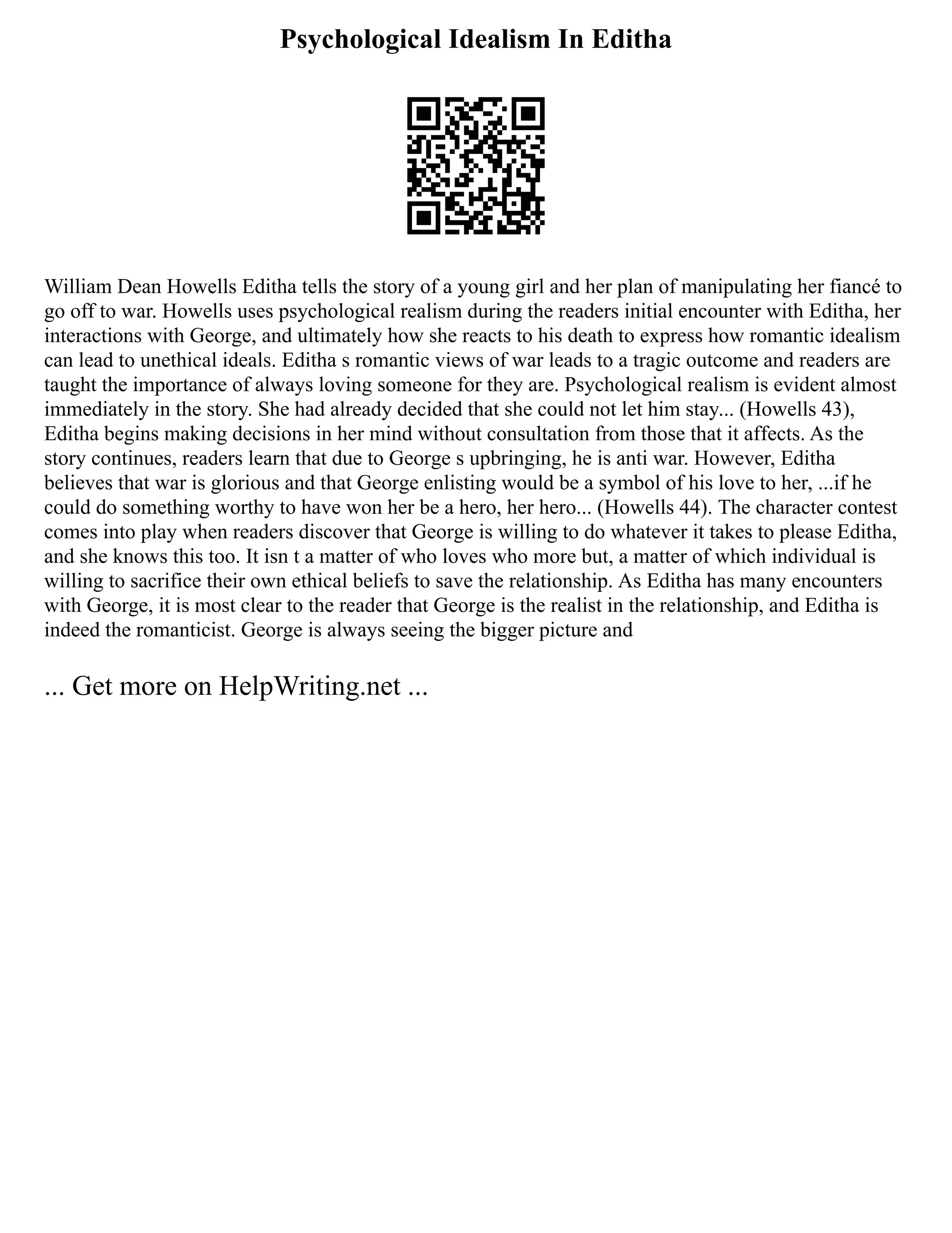 Psychological Idealism In Editha
William Dean Howells Editha tells the story of a young girl and her plan of manipulating her fiancé to
go off to war. Howells uses psychological realism during the readers initial encounter with Editha, her
interactions with George, and ultimately how she reacts to his death to express how romantic idealism
can lead to unethical ideals. Editha s romantic views of war leads to a tragic outcome and readers are
taught the importance of always loving someone for they are. Psychological realism is evident almost
immediately in the story. She had already decided that she could not let him stay... (Howells 43),
Editha begins making decisions in her mind without consultation from those that it affects. As the
story continues, readers learn that due to George s upbringing, he is anti war. However, Editha
believes that war is glorious and that George enlisting would be a symbol of his love to her, ...if he
could do something worthy to have won her be a hero, her hero... (Howells 44). The character contest
comes into play when readers discover that George is willing to do whatever it takes to please Editha,
and she knows this too. It isn t a matter of who loves who more but, a matter of which individual is
willing to sacrifice their own ethical beliefs to save the relationship. As Editha has many encounters
with George, it is most clear to the reader that George is the realist in the relationship, and Editha is
indeed the romanticist. George is always seeing the bigger picture and
... Get more on HelpWriting.net ...
 