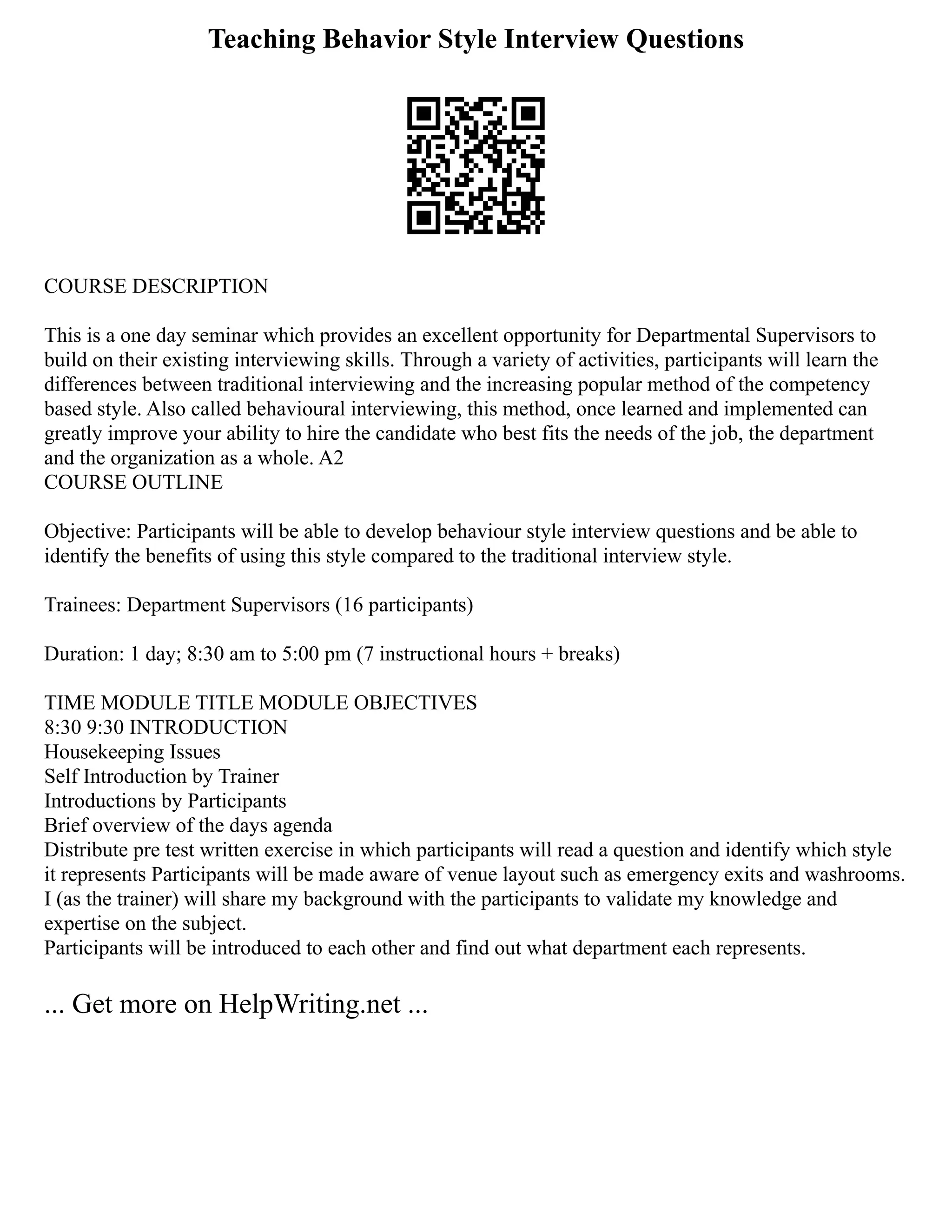 Teaching Behavior Style Interview Questions
COURSE DESCRIPTION
This is a one day seminar which provides an excellent opportunity for Departmental Supervisors to
build on their existing interviewing skills. Through a variety of activities, participants will learn the
differences between traditional interviewing and the increasing popular method of the competency
based style. Also called behavioural interviewing, this method, once learned and implemented can
greatly improve your ability to hire the candidate who best fits the needs of the job, the department
and the organization as a whole. A2
COURSE OUTLINE
Objective: Participants will be able to develop behaviour style interview questions and be able to
identify the benefits of using this style compared to the traditional interview style.
Trainees: Department Supervisors (16 participants)
Duration: 1 day; 8:30 am to 5:00 pm (7 instructional hours + breaks)
TIME MODULE TITLE MODULE OBJECTIVES
8:30 9:30 INTRODUCTION
Housekeeping Issues
Self Introduction by Trainer
Introductions by Participants
Brief overview of the days agenda
Distribute pre test written exercise in which participants will read a question and identify which style
it represents Participants will be made aware of venue layout such as emergency exits and washrooms.
I (as the trainer) will share my background with the participants to validate my knowledge and
expertise on the subject.
Participants will be introduced to each other and find out what department each represents.
... Get more on HelpWriting.net ...
 
