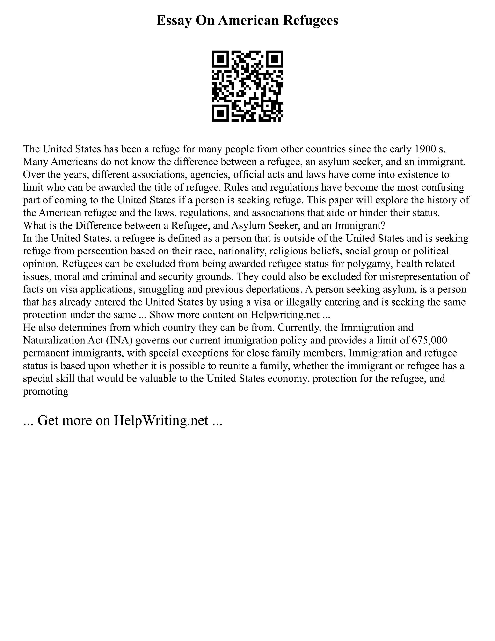 Essay On American Refugees
The United States has been a refuge for many people from other countries since the early 1900 s.
Many Americans do not know the difference between a refugee, an asylum seeker, and an immigrant.
Over the years, different associations, agencies, official acts and laws have come into existence to
limit who can be awarded the title of refugee. Rules and regulations have become the most confusing
part of coming to the United States if a person is seeking refuge. This paper will explore the history of
the American refugee and the laws, regulations, and associations that aide or hinder their status.
What is the Difference between a Refugee, and Asylum Seeker, and an Immigrant?
In the United States, a refugee is defined as a person that is outside of the United States and is seeking
refuge from persecution based on their race, nationality, religious beliefs, social group or political
opinion. Refugees can be excluded from being awarded refugee status for polygamy, health related
issues, moral and criminal and security grounds. They could also be excluded for misrepresentation of
facts on visa applications, smuggling and previous deportations. A person seeking asylum, is a person
that has already entered the United States by using a visa or illegally entering and is seeking the same
protection under the same ... Show more content on Helpwriting.net ...
He also determines from which country they can be from. Currently, the Immigration and
Naturalization Act (INA) governs our current immigration policy and provides a limit of 675,000
permanent immigrants, with special exceptions for close family members. Immigration and refugee
status is based upon whether it is possible to reunite a family, whether the immigrant or refugee has a
special skill that would be valuable to the United States economy, protection for the refugee, and
promoting
... Get more on HelpWriting.net ...
 