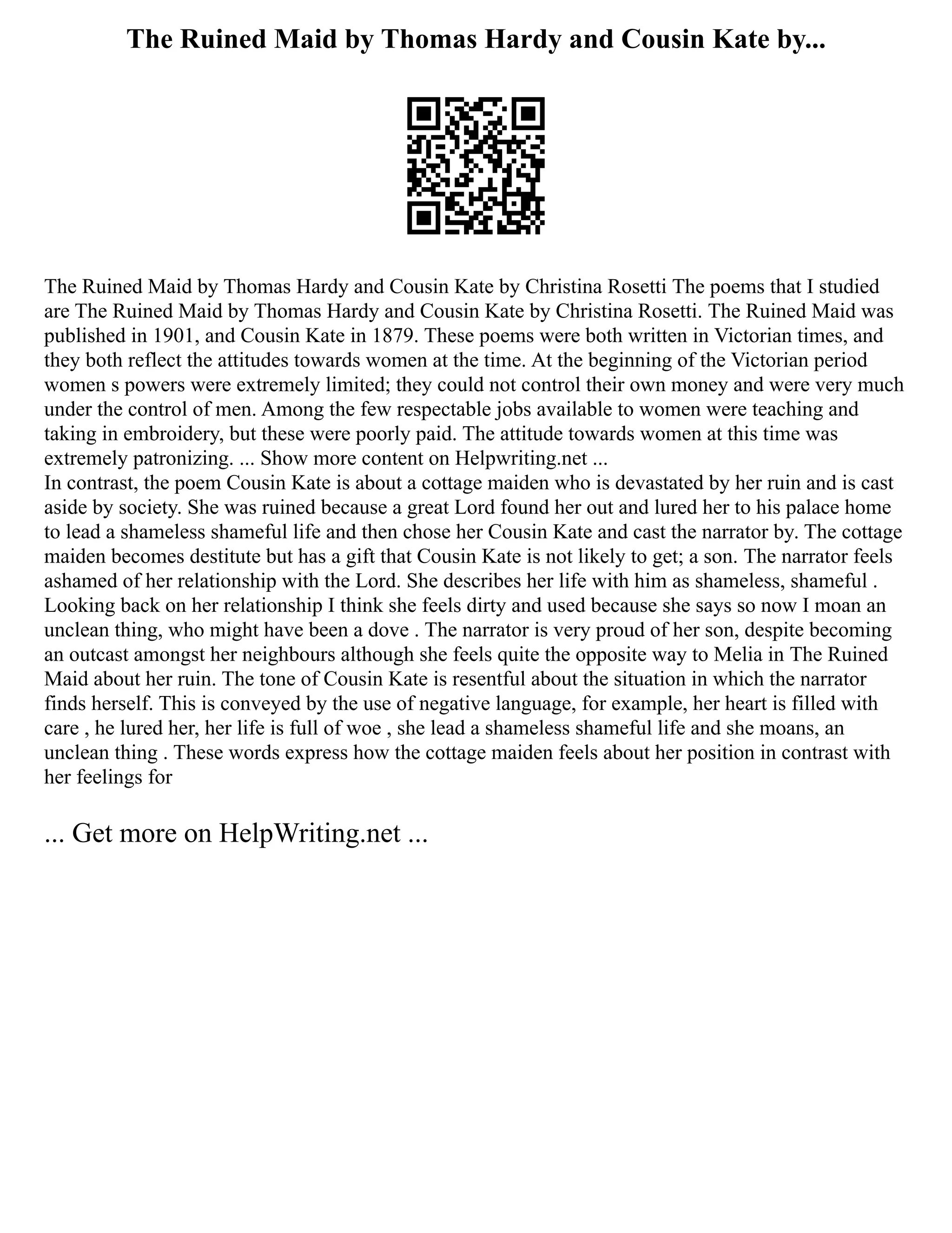 The Ruined Maid by Thomas Hardy and Cousin Kate by...
The Ruined Maid by Thomas Hardy and Cousin Kate by Christina Rosetti The poems that I studied
are The Ruined Maid by Thomas Hardy and Cousin Kate by Christina Rosetti. The Ruined Maid was
published in 1901, and Cousin Kate in 1879. These poems were both written in Victorian times, and
they both reflect the attitudes towards women at the time. At the beginning of the Victorian period
women s powers were extremely limited; they could not control their own money and were very much
under the control of men. Among the few respectable jobs available to women were teaching and
taking in embroidery, but these were poorly paid. The attitude towards women at this time was
extremely patronizing. ... Show more content on Helpwriting.net ...
In contrast, the poem Cousin Kate is about a cottage maiden who is devastated by her ruin and is cast
aside by society. She was ruined because a great Lord found her out and lured her to his palace home
to lead a shameless shameful life and then chose her Cousin Kate and cast the narrator by. The cottage
maiden becomes destitute but has a gift that Cousin Kate is not likely to get; a son. The narrator feels
ashamed of her relationship with the Lord. She describes her life with him as shameless, shameful .
Looking back on her relationship I think she feels dirty and used because she says so now I moan an
unclean thing, who might have been a dove . The narrator is very proud of her son, despite becoming
an outcast amongst her neighbours although she feels quite the opposite way to Melia in The Ruined
Maid about her ruin. The tone of Cousin Kate is resentful about the situation in which the narrator
finds herself. This is conveyed by the use of negative language, for example, her heart is filled with
care , he lured her, her life is full of woe , she lead a shameless shameful life and she moans, an
unclean thing . These words express how the cottage maiden feels about her position in contrast with
her feelings for
... Get more on HelpWriting.net ...
 