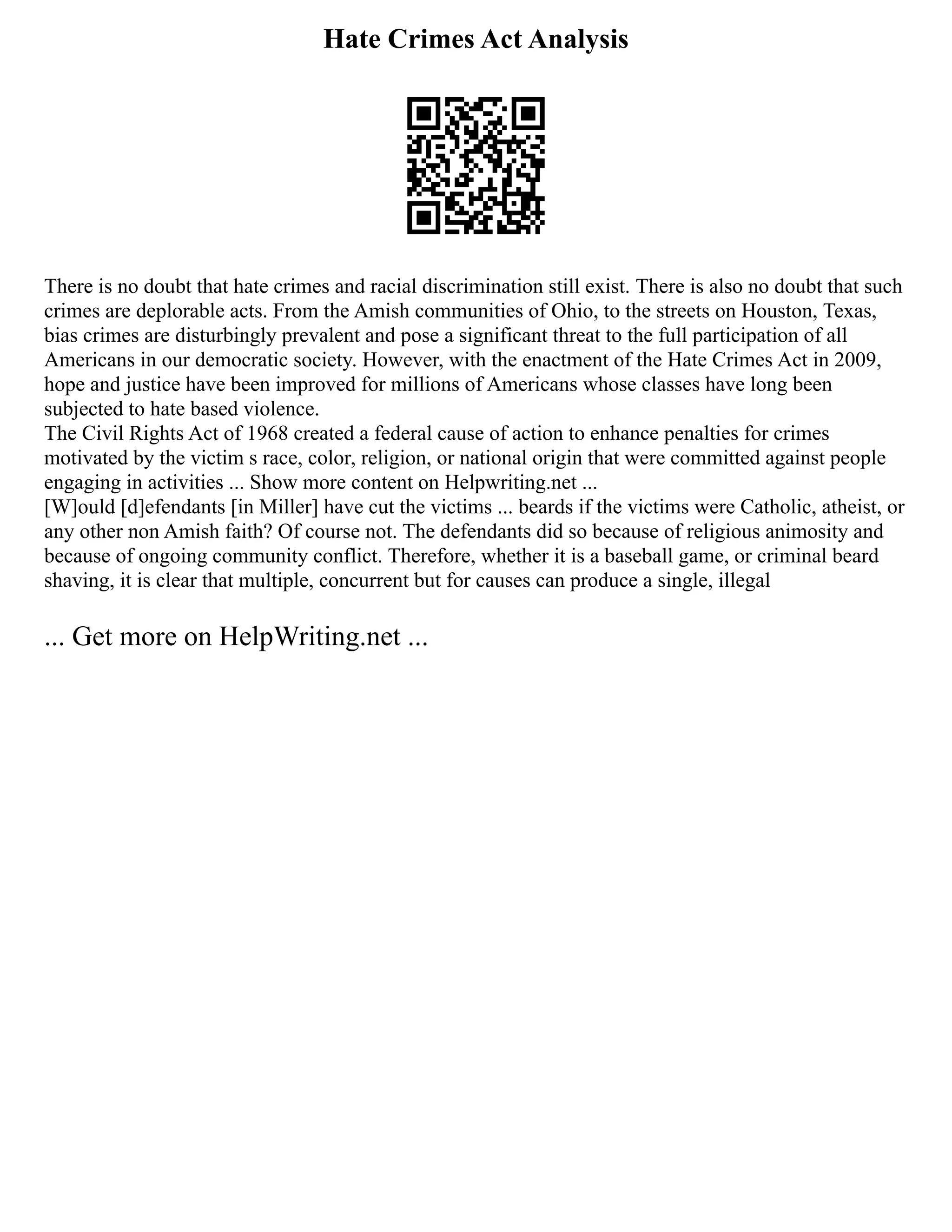 Hate Crimes Act Analysis
There is no doubt that hate crimes and racial discrimination still exist. There is also no doubt that such
crimes are deplorable acts. From the Amish communities of Ohio, to the streets on Houston, Texas,
bias crimes are disturbingly prevalent and pose a significant threat to the full participation of all
Americans in our democratic society. However, with the enactment of the Hate Crimes Act in 2009,
hope and justice have been improved for millions of Americans whose classes have long been
subjected to hate based violence.
The Civil Rights Act of 1968 created a federal cause of action to enhance penalties for crimes
motivated by the victim s race, color, religion, or national origin that were committed against people
engaging in activities ... Show more content on Helpwriting.net ...
[W]ould [d]efendants [in Miller] have cut the victims ... beards if the victims were Catholic, atheist, or
any other non Amish faith? Of course not. The defendants did so because of religious animosity and
because of ongoing community conflict. Therefore, whether it is a baseball game, or criminal beard
shaving, it is clear that multiple, concurrent but for causes can produce a single, illegal
... Get more on HelpWriting.net ...
 