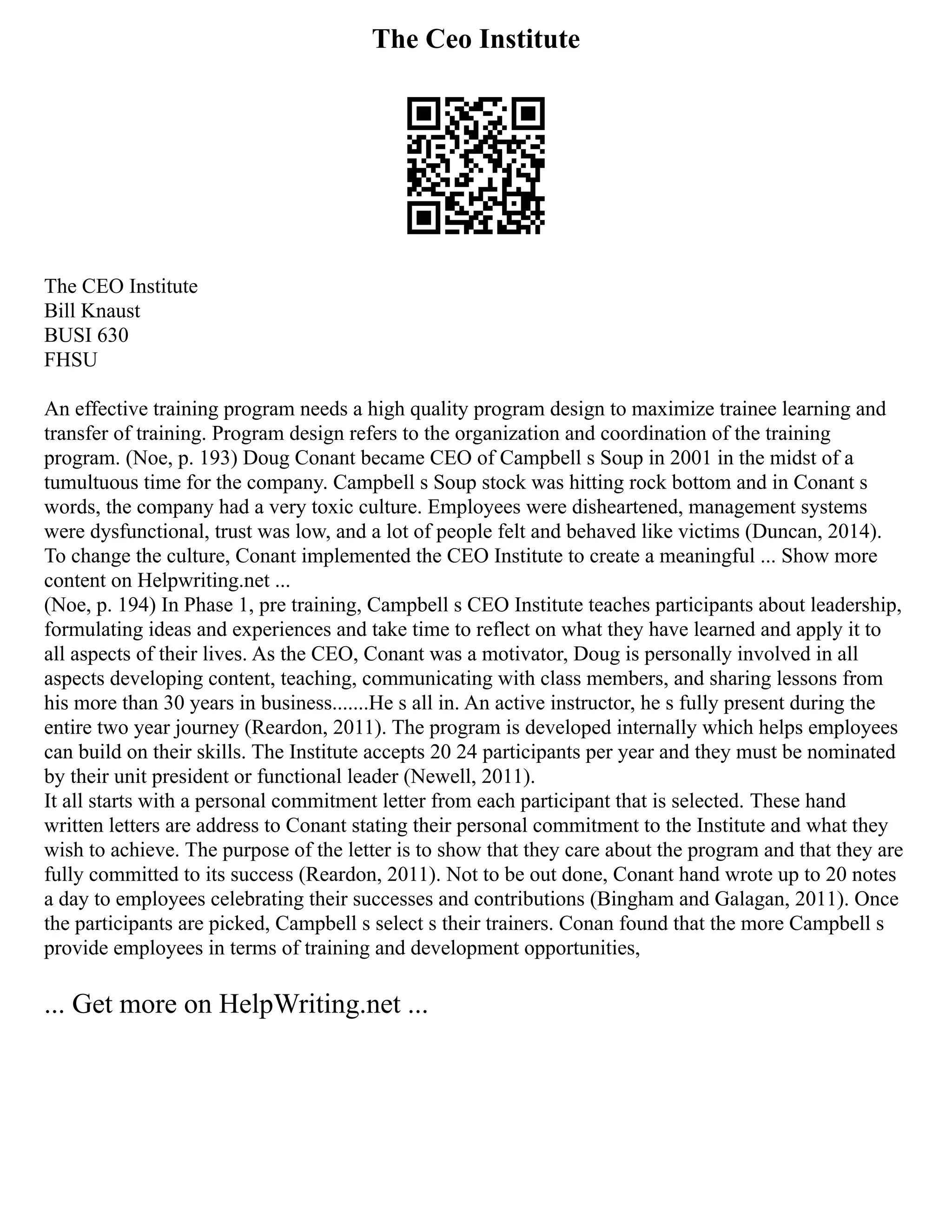 The Ceo Institute
The CEO Institute
Bill Knaust
BUSI 630
FHSU
An effective training program needs a high quality program design to maximize trainee learning and
transfer of training. Program design refers to the organization and coordination of the training
program. (Noe, p. 193) Doug Conant became CEO of Campbell s Soup in 2001 in the midst of a
tumultuous time for the company. Campbell s Soup stock was hitting rock bottom and in Conant s
words, the company had a very toxic culture. Employees were disheartened, management systems
were dysfunctional, trust was low, and a lot of people felt and behaved like victims (Duncan, 2014).
To change the culture, Conant implemented the CEO Institute to create a meaningful ... Show more
content on Helpwriting.net ...
(Noe, p. 194) In Phase 1, pre training, Campbell s CEO Institute teaches participants about leadership,
formulating ideas and experiences and take time to reflect on what they have learned and apply it to
all aspects of their lives. As the CEO, Conant was a motivator, Doug is personally involved in all
aspects developing content, teaching, communicating with class members, and sharing lessons from
his more than 30 years in business.......He s all in. An active instructor, he s fully present during the
entire two year journey (Reardon, 2011). The program is developed internally which helps employees
can build on their skills. The Institute accepts 20 24 participants per year and they must be nominated
by their unit president or functional leader (Newell, 2011).
It all starts with a personal commitment letter from each participant that is selected. These hand
written letters are address to Conant stating their personal commitment to the Institute and what they
wish to achieve. The purpose of the letter is to show that they care about the program and that they are
fully committed to its success (Reardon, 2011). Not to be out done, Conant hand wrote up to 20 notes
a day to employees celebrating their successes and contributions (Bingham and Galagan, 2011). Once
the participants are picked, Campbell s select s their trainers. Conan found that the more Campbell s
provide employees in terms of training and development opportunities,
... Get more on HelpWriting.net ...
 
