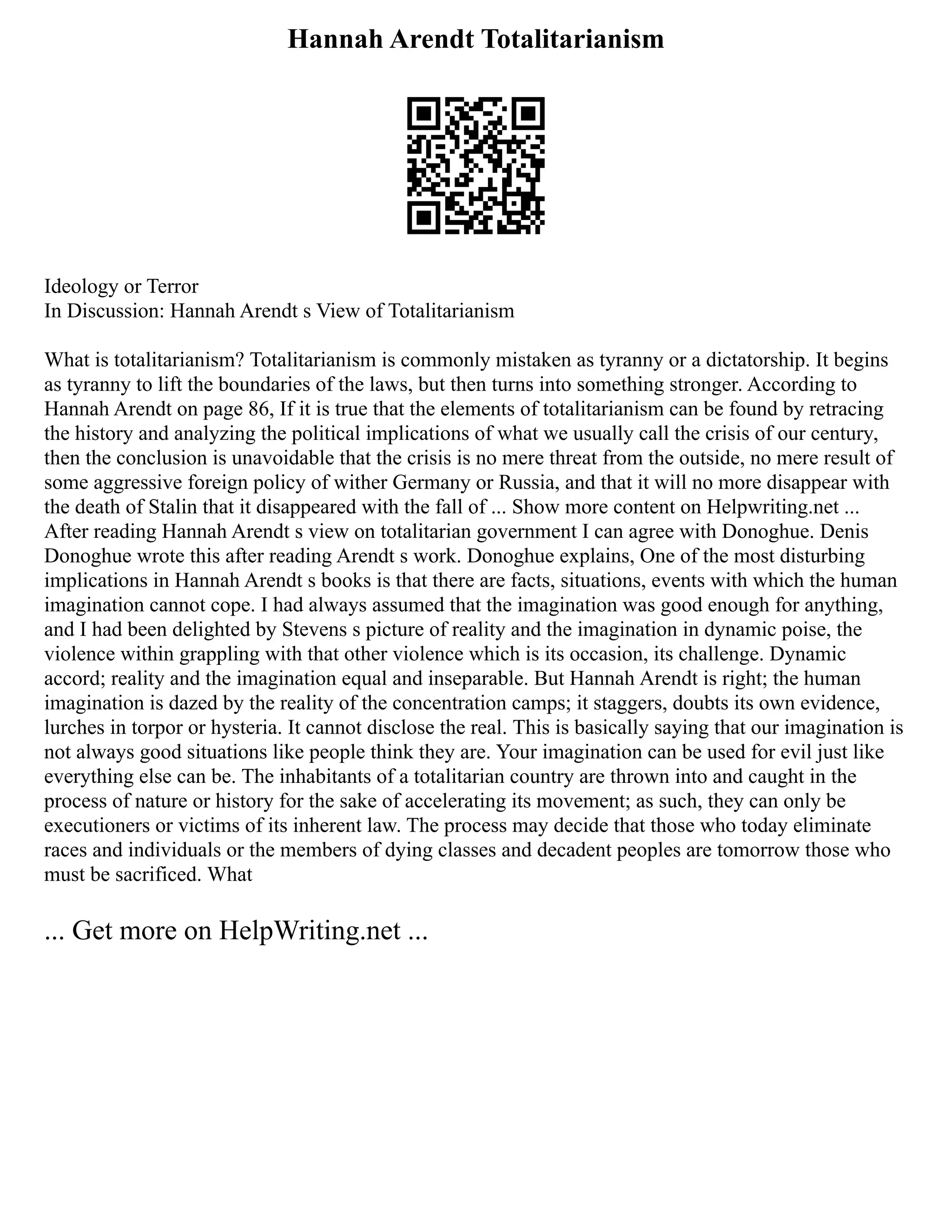 Hannah Arendt Totalitarianism
Ideology or Terror
In Discussion: Hannah Arendt s View of Totalitarianism
What is totalitarianism? Totalitarianism is commonly mistaken as tyranny or a dictatorship. It begins
as tyranny to lift the boundaries of the laws, but then turns into something stronger. According to
Hannah Arendt on page 86, If it is true that the elements of totalitarianism can be found by retracing
the history and analyzing the political implications of what we usually call the crisis of our century,
then the conclusion is unavoidable that the crisis is no mere threat from the outside, no mere result of
some aggressive foreign policy of wither Germany or Russia, and that it will no more disappear with
the death of Stalin that it disappeared with the fall of ... Show more content on Helpwriting.net ...
After reading Hannah Arendt s view on totalitarian government I can agree with Donoghue. Denis
Donoghue wrote this after reading Arendt s work. Donoghue explains, One of the most disturbing
implications in Hannah Arendt s books is that there are facts, situations, events with which the human
imagination cannot cope. I had always assumed that the imagination was good enough for anything,
and I had been delighted by Stevens s picture of reality and the imagination in dynamic poise, the
violence within grappling with that other violence which is its occasion, its challenge. Dynamic
accord; reality and the imagination equal and inseparable. But Hannah Arendt is right; the human
imagination is dazed by the reality of the concentration camps; it staggers, doubts its own evidence,
lurches in torpor or hysteria. It cannot disclose the real. This is basically saying that our imagination is
not always good situations like people think they are. Your imagination can be used for evil just like
everything else can be. The inhabitants of a totalitarian country are thrown into and caught in the
process of nature or history for the sake of accelerating its movement; as such, they can only be
executioners or victims of its inherent law. The process may decide that those who today eliminate
races and individuals or the members of dying classes and decadent peoples are tomorrow those who
must be sacrificed. What
... Get more on HelpWriting.net ...
 