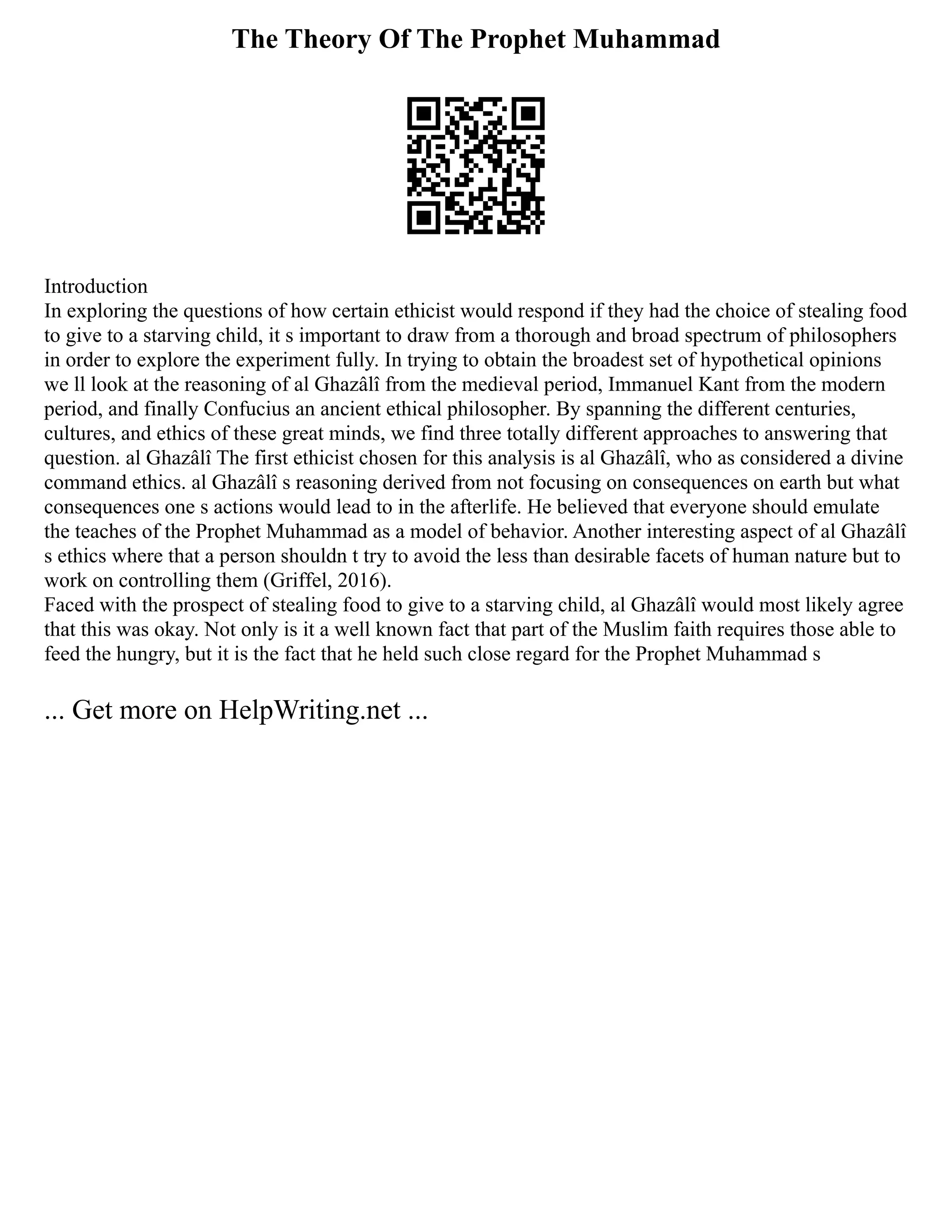 The Theory Of The Prophet Muhammad
Introduction
In exploring the questions of how certain ethicist would respond if they had the choice of stealing food
to give to a starving child, it s important to draw from a thorough and broad spectrum of philosophers
in order to explore the experiment fully. In trying to obtain the broadest set of hypothetical opinions
we ll look at the reasoning of al Ghazâlî from the medieval period, Immanuel Kant from the modern
period, and finally Confucius an ancient ethical philosopher. By spanning the different centuries,
cultures, and ethics of these great minds, we find three totally different approaches to answering that
question. al Ghazâlî The first ethicist chosen for this analysis is al Ghazâlî, who as considered a divine
command ethics. al Ghazâlî s reasoning derived from not focusing on consequences on earth but what
consequences one s actions would lead to in the afterlife. He believed that everyone should emulate
the teaches of the Prophet Muhammad as a model of behavior. Another interesting aspect of al Ghazâlî
s ethics where that a person shouldn t try to avoid the less than desirable facets of human nature but to
work on controlling them (Griffel, 2016).
Faced with the prospect of stealing food to give to a starving child, al Ghazâlî would most likely agree
that this was okay. Not only is it a well known fact that part of the Muslim faith requires those able to
feed the hungry, but it is the fact that he held such close regard for the Prophet Muhammad s
... Get more on HelpWriting.net ...
 