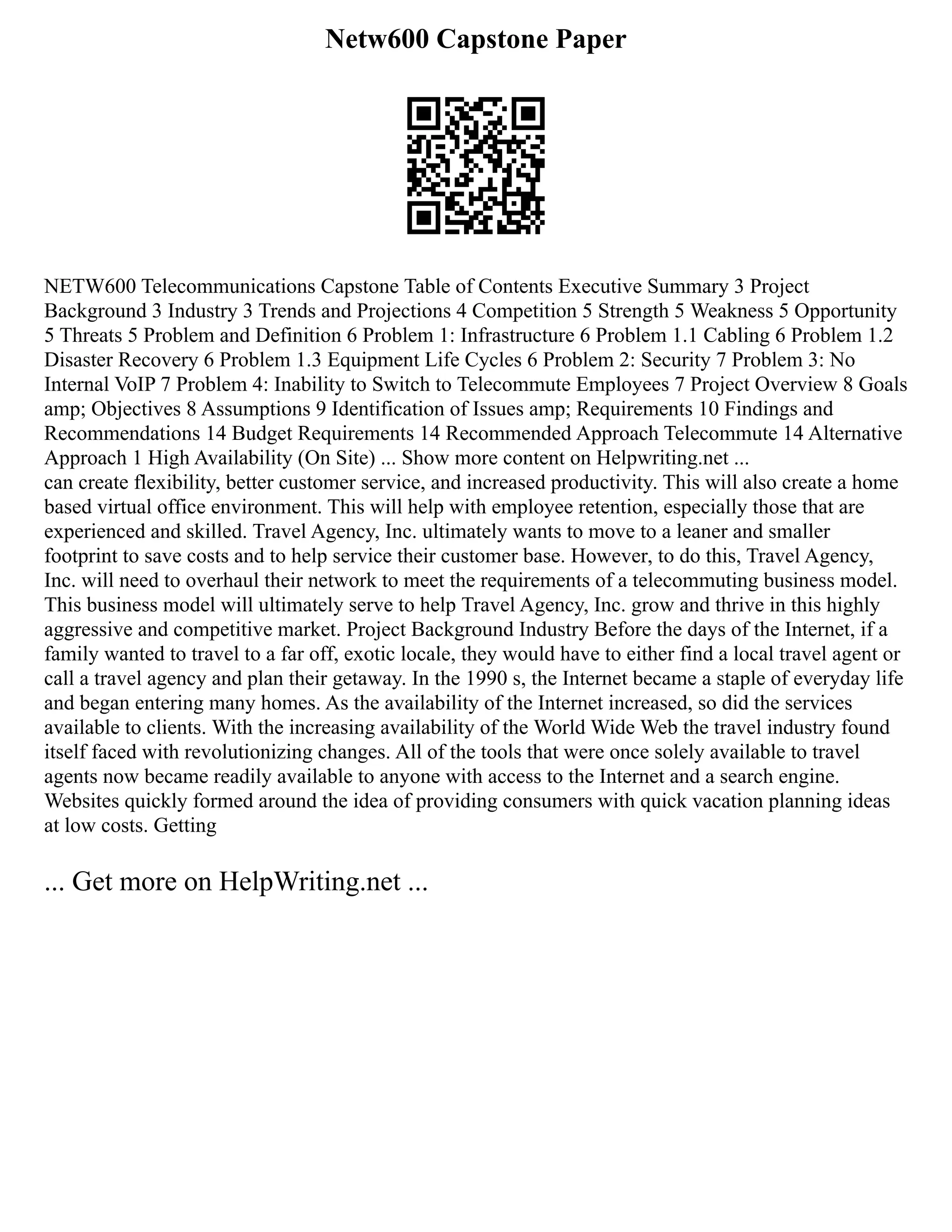 Netw600 Capstone Paper
NETW600 Telecommunications Capstone Table of Contents Executive Summary 3 Project
Background 3 Industry 3 Trends and Projections 4 Competition 5 Strength 5 Weakness 5 Opportunity
5 Threats 5 Problem and Definition 6 Problem 1: Infrastructure 6 Problem 1.1 Cabling 6 Problem 1.2
Disaster Recovery 6 Problem 1.3 Equipment Life Cycles 6 Problem 2: Security 7 Problem 3: No
Internal VoIP 7 Problem 4: Inability to Switch to Telecommute Employees 7 Project Overview 8 Goals
amp; Objectives 8 Assumptions 9 Identification of Issues amp; Requirements 10 Findings and
Recommendations 14 Budget Requirements 14 Recommended Approach Telecommute 14 Alternative
Approach 1 High Availability (On Site) ... Show more content on Helpwriting.net ...
can create flexibility, better customer service, and increased productivity. This will also create a home
based virtual office environment. This will help with employee retention, especially those that are
experienced and skilled. Travel Agency, Inc. ultimately wants to move to a leaner and smaller
footprint to save costs and to help service their customer base. However, to do this, Travel Agency,
Inc. will need to overhaul their network to meet the requirements of a telecommuting business model.
This business model will ultimately serve to help Travel Agency, Inc. grow and thrive in this highly
aggressive and competitive market. Project Background Industry Before the days of the Internet, if a
family wanted to travel to a far off, exotic locale, they would have to either find a local travel agent or
call a travel agency and plan their getaway. In the 1990 s, the Internet became a staple of everyday life
and began entering many homes. As the availability of the Internet increased, so did the services
available to clients. With the increasing availability of the World Wide Web the travel industry found
itself faced with revolutionizing changes. All of the tools that were once solely available to travel
agents now became readily available to anyone with access to the Internet and a search engine.
Websites quickly formed around the idea of providing consumers with quick vacation planning ideas
at low costs. Getting
... Get more on HelpWriting.net ...
 