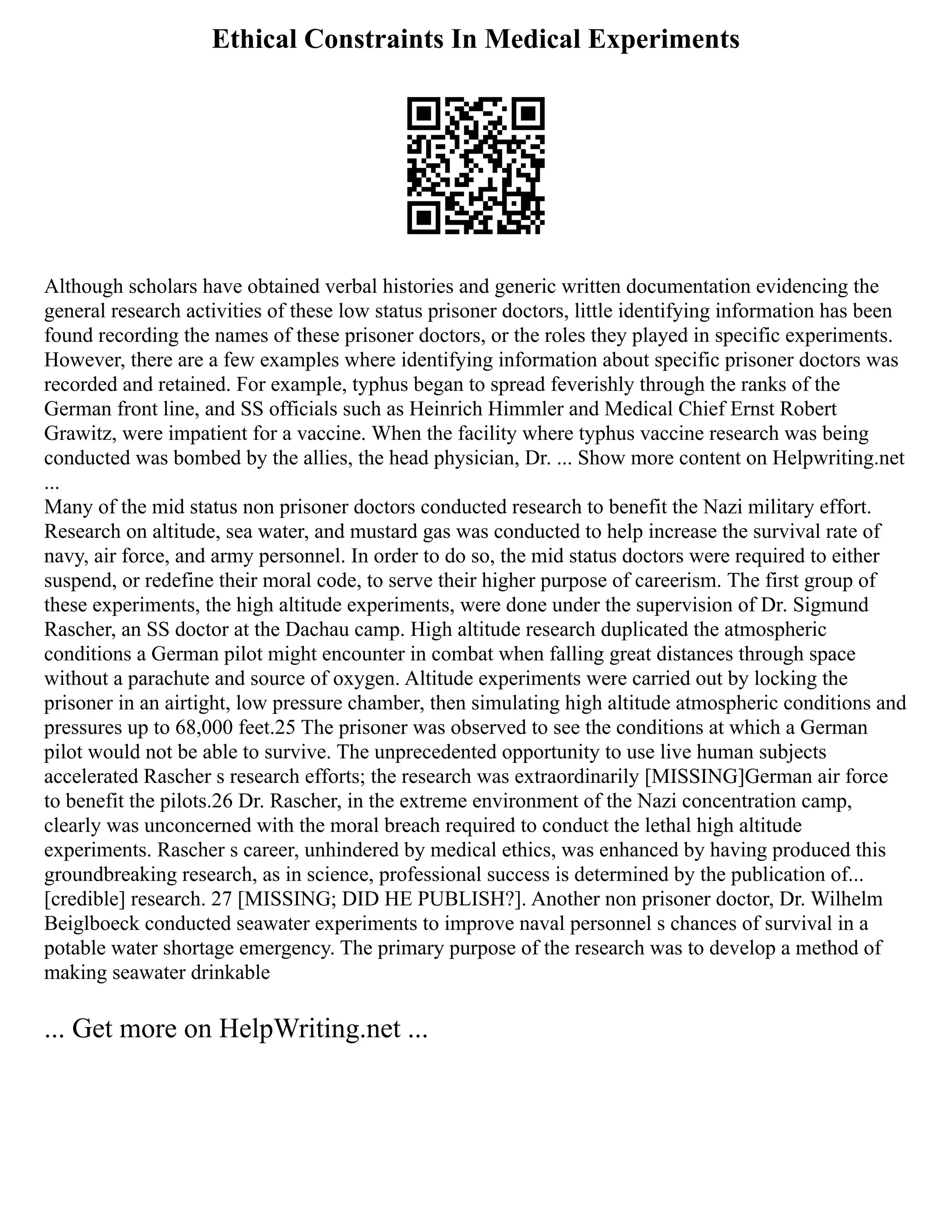 Ethical Constraints In Medical Experiments
Although scholars have obtained verbal histories and generic written documentation evidencing the
general research activities of these low status prisoner doctors, little identifying information has been
found recording the names of these prisoner doctors, or the roles they played in specific experiments.
However, there are a few examples where identifying information about specific prisoner doctors was
recorded and retained. For example, typhus began to spread feverishly through the ranks of the
German front line, and SS officials such as Heinrich Himmler and Medical Chief Ernst Robert
Grawitz, were impatient for a vaccine. When the facility where typhus vaccine research was being
conducted was bombed by the allies, the head physician, Dr. ... Show more content on Helpwriting.net
...
Many of the mid status non prisoner doctors conducted research to benefit the Nazi military effort.
Research on altitude, sea water, and mustard gas was conducted to help increase the survival rate of
navy, air force, and army personnel. In order to do so, the mid status doctors were required to either
suspend, or redefine their moral code, to serve their higher purpose of careerism. The first group of
these experiments, the high altitude experiments, were done under the supervision of Dr. Sigmund
Rascher, an SS doctor at the Dachau camp. High altitude research duplicated the atmospheric
conditions a German pilot might encounter in combat when falling great distances through space
without a parachute and source of oxygen. Altitude experiments were carried out by locking the
prisoner in an airtight, low pressure chamber, then simulating high altitude atmospheric conditions and
pressures up to 68,000 feet.25 The prisoner was observed to see the conditions at which a German
pilot would not be able to survive. The unprecedented opportunity to use live human subjects
accelerated Rascher s research efforts; the research was extraordinarily [MISSING]German air force
to benefit the pilots.26 Dr. Rascher, in the extreme environment of the Nazi concentration camp,
clearly was unconcerned with the moral breach required to conduct the lethal high altitude
experiments. Rascher s career, unhindered by medical ethics, was enhanced by having produced this
groundbreaking research, as in science, professional success is determined by the publication of...
[credible] research. 27 [MISSING; DID HE PUBLISH?]. Another non prisoner doctor, Dr. Wilhelm
Beiglboeck conducted seawater experiments to improve naval personnel s chances of survival in a
potable water shortage emergency. The primary purpose of the research was to develop a method of
making seawater drinkable
... Get more on HelpWriting.net ...
 