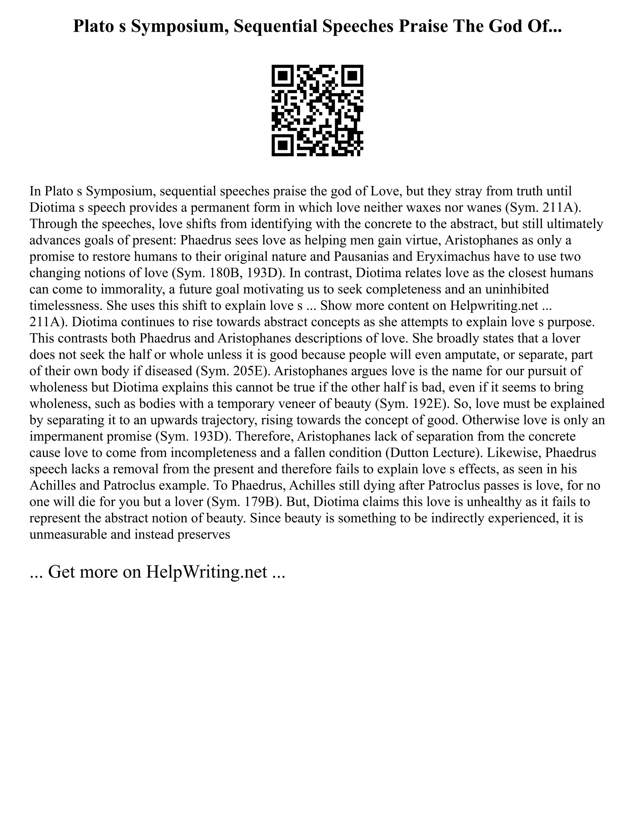 Plato s Symposium, Sequential Speeches Praise The God Of...
In Plato s Symposium, sequential speeches praise the god of Love, but they stray from truth until
Diotima s speech provides a permanent form in which love neither waxes nor wanes (Sym. 211A).
Through the speeches, love shifts from identifying with the concrete to the abstract, but still ultimately
advances goals of present: Phaedrus sees love as helping men gain virtue, Aristophanes as only a
promise to restore humans to their original nature and Pausanias and Eryximachus have to use two
changing notions of love (Sym. 180B, 193D). In contrast, Diotima relates love as the closest humans
can come to immorality, a future goal motivating us to seek completeness and an uninhibited
timelessness. She uses this shift to explain love s ... Show more content on Helpwriting.net ...
211A). Diotima continues to rise towards abstract concepts as she attempts to explain love s purpose.
This contrasts both Phaedrus and Aristophanes descriptions of love. She broadly states that a lover
does not seek the half or whole unless it is good because people will even amputate, or separate, part
of their own body if diseased (Sym. 205E). Aristophanes argues love is the name for our pursuit of
wholeness but Diotima explains this cannot be true if the other half is bad, even if it seems to bring
wholeness, such as bodies with a temporary veneer of beauty (Sym. 192E). So, love must be explained
by separating it to an upwards trajectory, rising towards the concept of good. Otherwise love is only an
impermanent promise (Sym. 193D). Therefore, Aristophanes lack of separation from the concrete
cause love to come from incompleteness and a fallen condition (Dutton Lecture). Likewise, Phaedrus
speech lacks a removal from the present and therefore fails to explain love s effects, as seen in his
Achilles and Patroclus example. To Phaedrus, Achilles still dying after Patroclus passes is love, for no
one will die for you but a lover (Sym. 179B). But, Diotima claims this love is unhealthy as it fails to
represent the abstract notion of beauty. Since beauty is something to be indirectly experienced, it is
unmeasurable and instead preserves
... Get more on HelpWriting.net ...
 