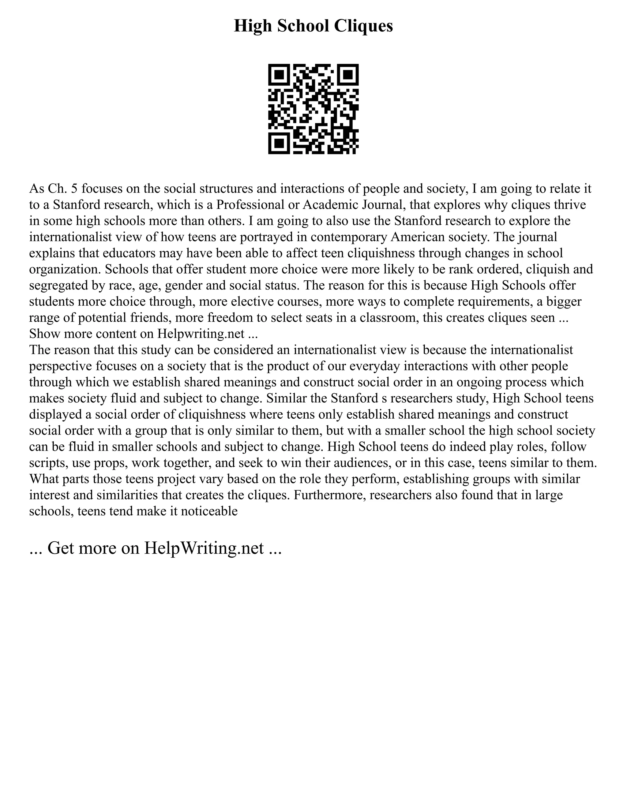 High School Cliques
As Ch. 5 focuses on the social structures and interactions of people and society, I am going to relate it
to a Stanford research, which is a Professional or Academic Journal, that explores why cliques thrive
in some high schools more than others. I am going to also use the Stanford research to explore the
internationalist view of how teens are portrayed in contemporary American society. The journal
explains that educators may have been able to affect teen cliquishness through changes in school
organization. Schools that offer student more choice were more likely to be rank ordered, cliquish and
segregated by race, age, gender and social status. The reason for this is because High Schools offer
students more choice through, more elective courses, more ways to complete requirements, a bigger
range of potential friends, more freedom to select seats in a classroom, this creates cliques seen ...
Show more content on Helpwriting.net ...
The reason that this study can be considered an internationalist view is because the internationalist
perspective focuses on a society that is the product of our everyday interactions with other people
through which we establish shared meanings and construct social order in an ongoing process which
makes society fluid and subject to change. Similar the Stanford s researchers study, High School teens
displayed a social order of cliquishness where teens only establish shared meanings and construct
social order with a group that is only similar to them, but with a smaller school the high school society
can be fluid in smaller schools and subject to change. High School teens do indeed play roles, follow
scripts, use props, work together, and seek to win their audiences, or in this case, teens similar to them.
What parts those teens project vary based on the role they perform, establishing groups with similar
interest and similarities that creates the cliques. Furthermore, researchers also found that in large
schools, teens tend make it noticeable
... Get more on HelpWriting.net ...
 