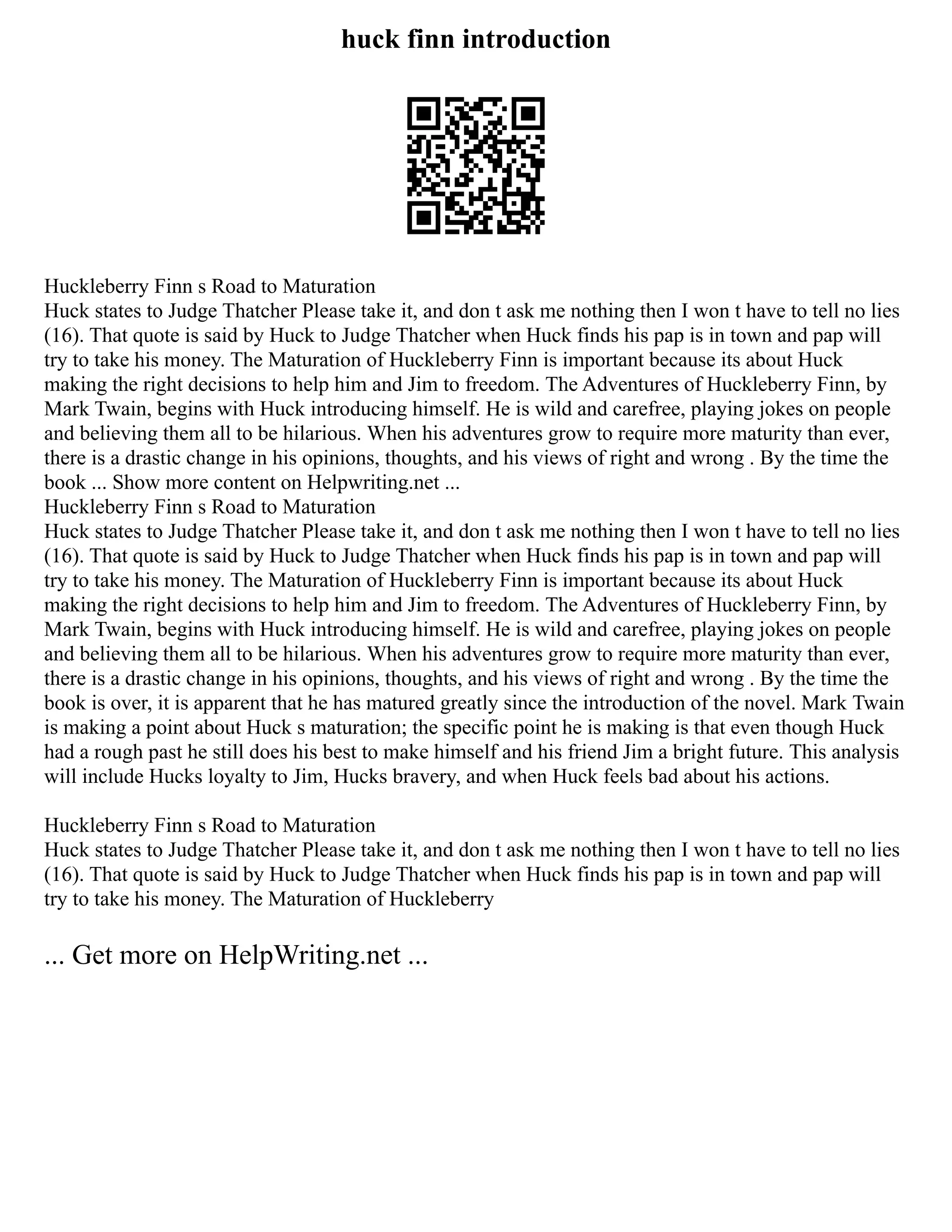 huck finn introduction
Huckleberry Finn s Road to Maturation
Huck states to Judge Thatcher Please take it, and don t ask me nothing then I won t have to tell no lies
(16). That quote is said by Huck to Judge Thatcher when Huck finds his pap is in town and pap will
try to take his money. The Maturation of Huckleberry Finn is important because its about Huck
making the right decisions to help him and Jim to freedom. The Adventures of Huckleberry Finn, by
Mark Twain, begins with Huck introducing himself. He is wild and carefree, playing jokes on people
and believing them all to be hilarious. When his adventures grow to require more maturity than ever,
there is a drastic change in his opinions, thoughts, and his views of right and wrong . By the time the
book ... Show more content on Helpwriting.net ...
Huckleberry Finn s Road to Maturation
Huck states to Judge Thatcher Please take it, and don t ask me nothing then I won t have to tell no lies
(16). That quote is said by Huck to Judge Thatcher when Huck finds his pap is in town and pap will
try to take his money. The Maturation of Huckleberry Finn is important because its about Huck
making the right decisions to help him and Jim to freedom. The Adventures of Huckleberry Finn, by
Mark Twain, begins with Huck introducing himself. He is wild and carefree, playing jokes on people
and believing them all to be hilarious. When his adventures grow to require more maturity than ever,
there is a drastic change in his opinions, thoughts, and his views of right and wrong . By the time the
book is over, it is apparent that he has matured greatly since the introduction of the novel. Mark Twain
is making a point about Huck s maturation; the specific point he is making is that even though Huck
had a rough past he still does his best to make himself and his friend Jim a bright future. This analysis
will include Hucks loyalty to Jim, Hucks bravery, and when Huck feels bad about his actions.
Huckleberry Finn s Road to Maturation
Huck states to Judge Thatcher Please take it, and don t ask me nothing then I won t have to tell no lies
(16). That quote is said by Huck to Judge Thatcher when Huck finds his pap is in town and pap will
try to take his money. The Maturation of Huckleberry
... Get more on HelpWriting.net ...
 