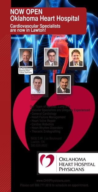 NOW OPEN
Oklahoma Heart Hospital
Cardiovascular Specialists
are now in Lawton!




    Dr. Phil Adamson                      Dr. Mark Bodenhamer          Dr. Jeffrey Garrett
    National Heart                        Cardiovascular/              Cardiac/Thoracic
    Failure Specialist                    Robotics Surgeon             Surgeon




                    Dr. Steven J. Filby                 Dr. Shujahat Shah
                    Interventional                      Interventional
                    Cadiologist                         Cardiolost


                  Our Team of Cardiac, Lung and
                  Vascular Specialists are Uniquely Experienced
                  • General Cardiology
                  • Heart Failure Management
                  • Heart Valve Repair
                  • Cardiac Robotics
                  • Heart Rhythm Disorders
                  • Thoracic Endografting

                    5606 S.W. Lee Boulevard
                    Lawton, OK
                    580.699.8822




                  www.OHHPhysicians.com
     Please call 888.777.3818 to schedule an appointment.
 