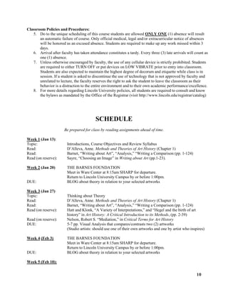 10
Classroom Policies and Procedures:
5. Do to the unique scheduling of this course students are allowed ONLY ONE (1) absence will result
an automatic failure of course. Only official medical, legal and/or extracurricular notice of absences
will be honored as an excused absence. Students are required to make up any work missed within 3
days.
6. Arrival after faculty has taken attendance constitutes a tardy. Every three (3) late arrivals will count as
one (1) absence.
7. Unless otherwise encouraged by faculty, the use of any cellular device is strictly prohibited. Students
are required to either TURN OFF or put devices on LOW VIBRATE prior to entry into classroom.
Students are also expected to maintain the highest degree of decorum and etiquette while class is in
session. If a student is asked to discontinue the use of technology that is not approved by faculty and
unrelated to lecture, the faculty reserves the right to ask the student to leave the classroom as their
behavior is a distraction to the entire environment and to their own academic performance/excellence.
8. For more details regarding Lincoln University policies, all students are required to consult and know
the bylaws as mandated by the Office of the Registrar (visit http://www.lincoln.edu/registrar/catalog)
SCHEDULE
Be prepared for class by reading assignments ahead of time.
Week 1 (Jan 13):
Topic: Introductions, Course Objectives and Review Syllabus
Read: D’Alleva, Anne. Methods and Theories of Art History (Chapter 1)
Read: Barnet, “Writing about Art”, “Analysis,” “Writing a Comparison (pp. 1-124)
Read (on reserve): Sayre, “Choosing an Image” in Writing about Art (pp.1-23).
Week 2 (Jan 20) THE BARNES FOUNDATION
Meet in Ware Center at 8:15am SHARP for departure.
Return to Lincoln University Campus by or before 1:00pm.
DUE: BLOG about theory in relation to your selected artworks
Week 3 (Jan 27)
Topic: Thinking about Theory
Read: D’Alleva, Anne. Methods and Theories of Art History (Chapter 1)
Read: Barnet, “Writing about Art”, “Analysis,” “Writing a Comparison (pp. 1-124)
Read (on reserve): Hatt and Klonk, “A Variety of Interpretations,” and “Hegel and the birth of art
history” in Art History: A Critical Introduction to its Methods, (pp. 2-39)
Read (on reserve): Nelson, Robert S. “Mediation,” in Critical Terms for Art History
DUE: 5-7 pp. Visual Analysis that compares/contrasts two (2) artworks
(Studio artists: should use one of their own artworks and one by artist who inspires)
Week 4 (Feb 3) THE BARNES FOUNDATION
Meet in Ware Center at 8:15am SHARP for departure.
Return to Lincoln University Campus by or before 1:00pm.
DUE: BLOG about theory in relation to your selected artworks
Week 5 (Feb 10):
 