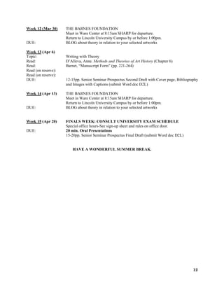 12
Week 12 (Mar 30) THE BARNES FOUNDATION
Meet in Ware Center at 8:15am SHARP for departure.
Return to Lincoln University Campus by or before 1:00pm.
DUE: BLOG about theory in relation to your selected artworks
Week 13 (Apr 6)
Topic: Writing with Theory
Read: D’Alleva, Anne. Methods and Theories of Art History (Chapter 6)
Read: Barnet, “Manuscript Form” (pp. 221-264)
Read (on reserve):
Read (on reserve):
DUE: 12-15pp. Senior Seminar Prospectus Second Draft with Cover page, Bibliography
and Images with Captions (submit Word doc D2L)
Week 14 (Apr 13) THE BARNES FOUNDATION
Meet in Ware Center at 8:15am SHARP for departure.
Return to Lincoln University Campus by or before 1:00pm.
DUE: BLOG about theory in relation to your selected artworks
Week 15 (Apr 20) FINALS WEEK: CONSULT UNIVERSITY EXAM SCHEDULE
Special office hours-See sign-up sheet and rules on office door.
DUE: 20 min. Oral Presentations
15-20pp. Senior Seminar Prospectus Final Draft (submit Word doc D2L)
HAVE A WONDERFUL SUMMER BREAK.
 