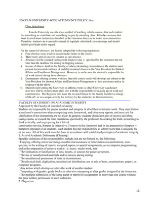 13
LINCOLN UNIVERSITY-WIDE ATTENDENCE POLICY, See:
FACULTY STATEMENT ON ACADEMIC INTEGRITY
Approved by the Faculty of Lincoln University:
Students are responsible for proper conduct and integrity in all of their scholastic work. They must follow
a professor's instructions when completing tests, homework, and laboratory reports, and must ask for
clarification if the instructions are not clear. In general, students should not give or receive aid when
taking exams, or exceed the time limitations specified by the professor. In seeking the truth, in learning to
think critically, and in preparing for a life of
constructive service, honesty is imperative. Honesty in the classroom and in the preparation of papers is
therefore expected of all students. Each student has the responsibility to submit work that is uniquely his
or her own. All of this work must be done in accordance with established principles of academic integrity.
1. Acts of Academic Dishonesty (Cheating)
Specific violations of this responsibility include, but are not limited to, the following:
! Copying, offering and/or receiving unauthorized assistance or information in examinations, tests,
quizzes; in the writing of reports, assigned papers, or special assignments, as in computer programming;
and in the preparation of creative works (i.e. music, studio work, art).
! The fabrication or falsification of data, results, or sources for papers or reports.
! The use of unauthorized materials and/or persons during testing.
! The unauthorized possession of tests or examinations.
! The physical theft, duplication, unauthorized distribution, use or sale of tests, examinations, papers, or
computer programs.
! Any action which destroys or alters the work of another student.
! Tampering with grades, grade books or otherwise attempting to alter grades assigned by the instructor.
! The multiple submission of the same paper or report for assignments in more than one course without
the prior written permission of each instructor.
2. Plagiarism
 